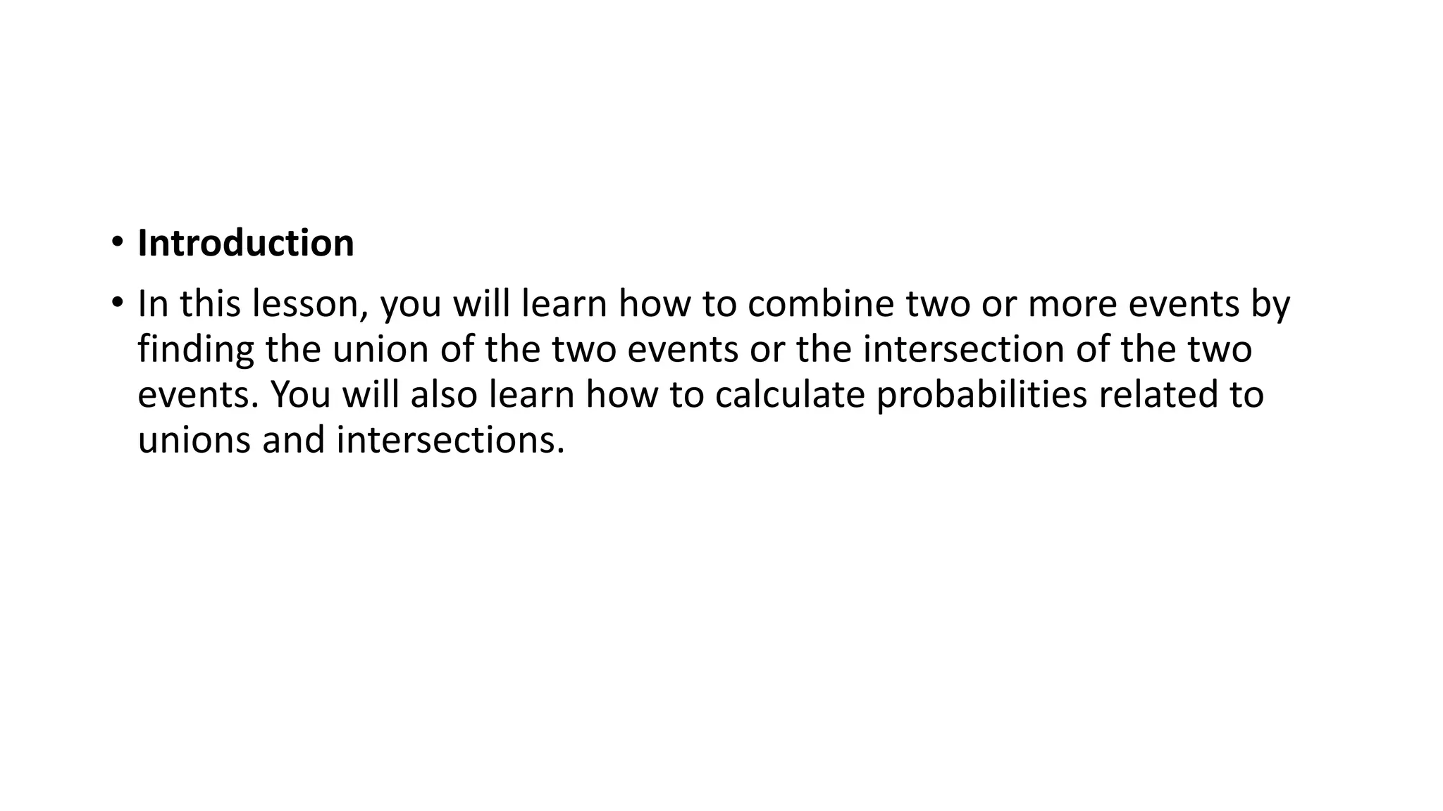 • Introduction
• In this lesson, you will learn how to combine two or more events by
finding the union of the two events or the intersection of the two
events. You will also learn how to calculate probabilities related to
unions and intersections.
 