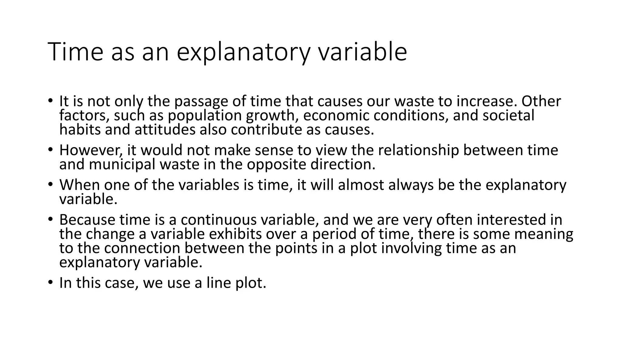 Time as an explanatory variable
• It is not only the passage of time that causes our waste to increase. Other
factors, such as population growth, economic conditions, and societal
habits and attitudes also contribute as causes.
• However, it would not make sense to view the relationship between time
and municipal waste in the opposite direction.
• When one of the variables is time, it will almost always be the explanatory
variable.
• Because time is a continuous variable, and we are very often interested in
the change a variable exhibits over a period of time, there is some meaning
to the connection between the points in a plot involving time as an
explanatory variable.
• In this case, we use a line plot.
 
