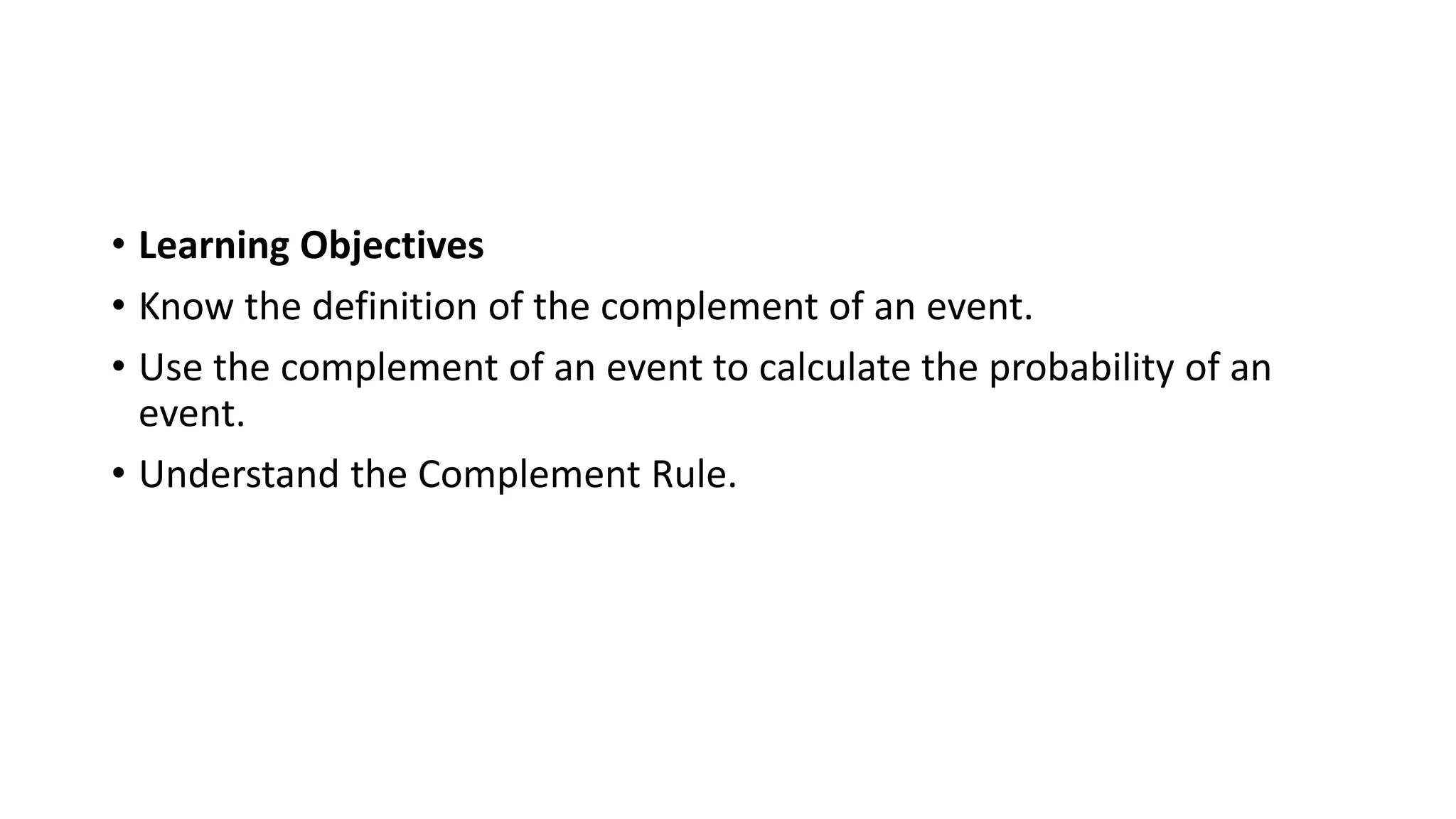 • Learning Objectives
• Know the definition of the complement of an event.
• Use the complement of an event to calculate the probability of an
event.
• Understand the Complement Rule.
 