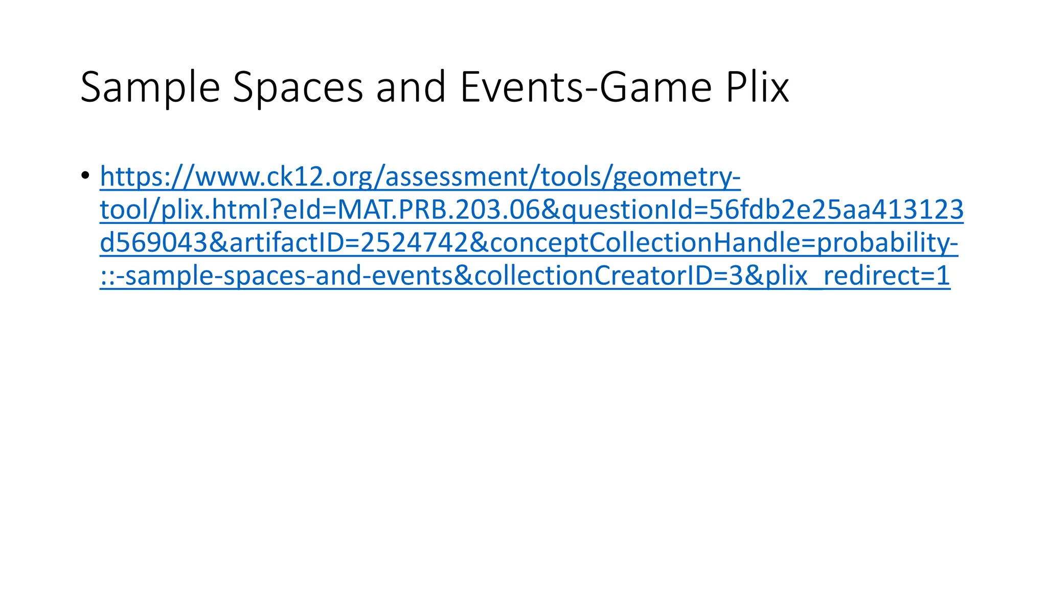Sample Spaces and Events-Game Plix
• https://www.ck12.org/assessment/tools/geometry-
tool/plix.html?eId=MAT.PRB.203.06&questionId=56fdb2e25aa413123
d569043&artifactID=2524742&conceptCollectionHandle=probability-
::-sample-spaces-and-events&collectionCreatorID=3&plix_redirect=1
 