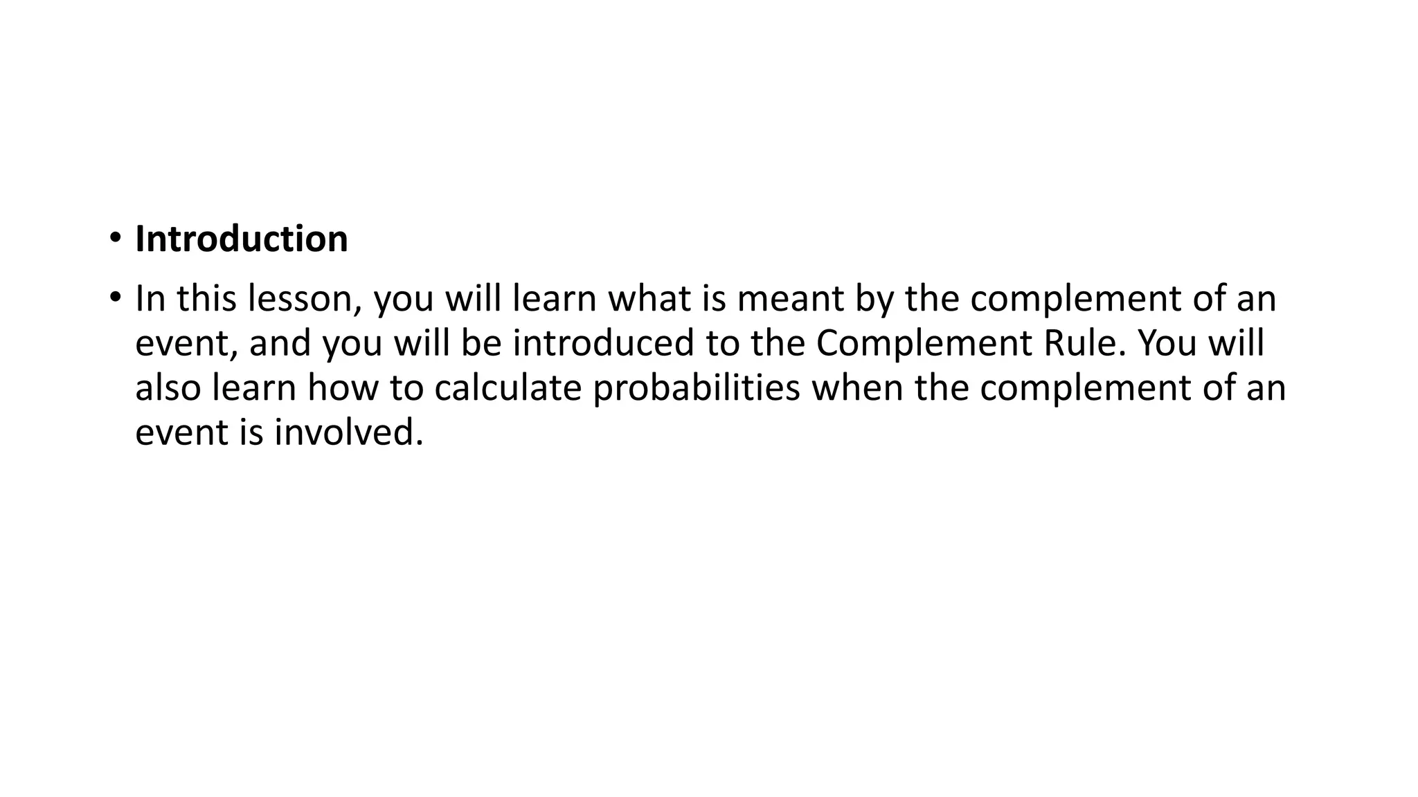 • Introduction
• In this lesson, you will learn what is meant by the complement of an
event, and you will be introduced to the Complement Rule. You will
also learn how to calculate probabilities when the complement of an
event is involved.
 