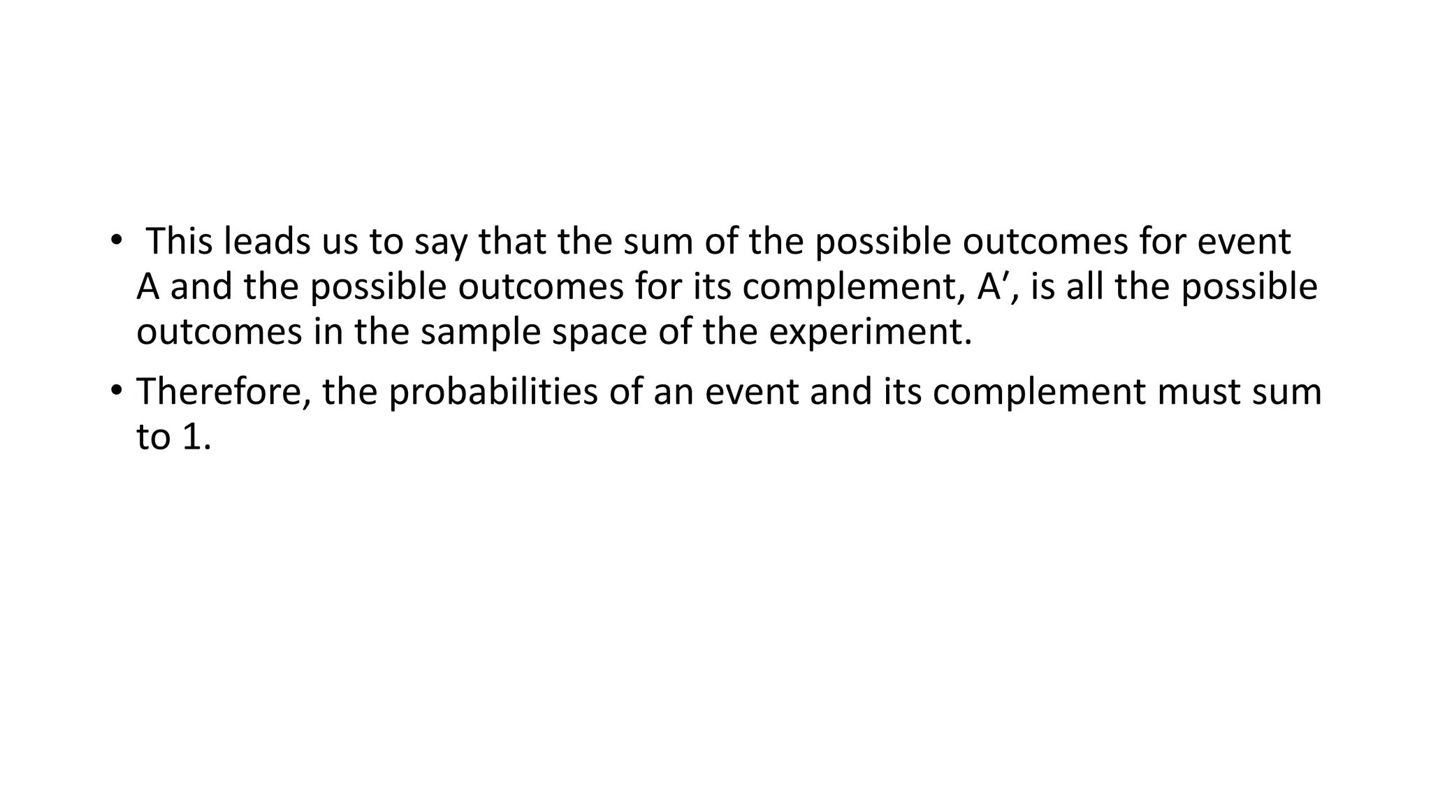 • This leads us to say that the sum of the possible outcomes for event
A and the possible outcomes for its complement, A′, is all the possible
outcomes in the sample space of the experiment.
• Therefore, the probabilities of an event and its complement must sum
to 1.
 