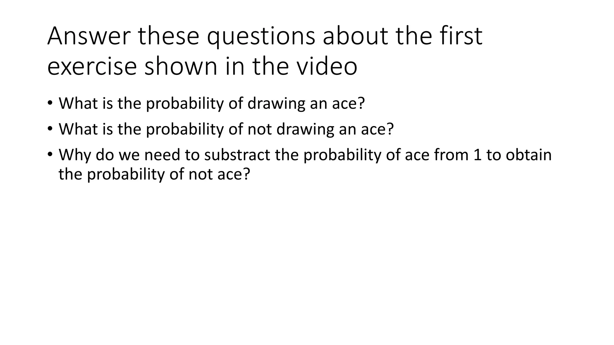 Answer these questions about the first
exercise shown in the video
• What is the probability of drawing an ace?
• What is the probability of not drawing an ace?
• Why do we need to substract the probability of ace from 1 to obtain
the probability of not ace?
 
