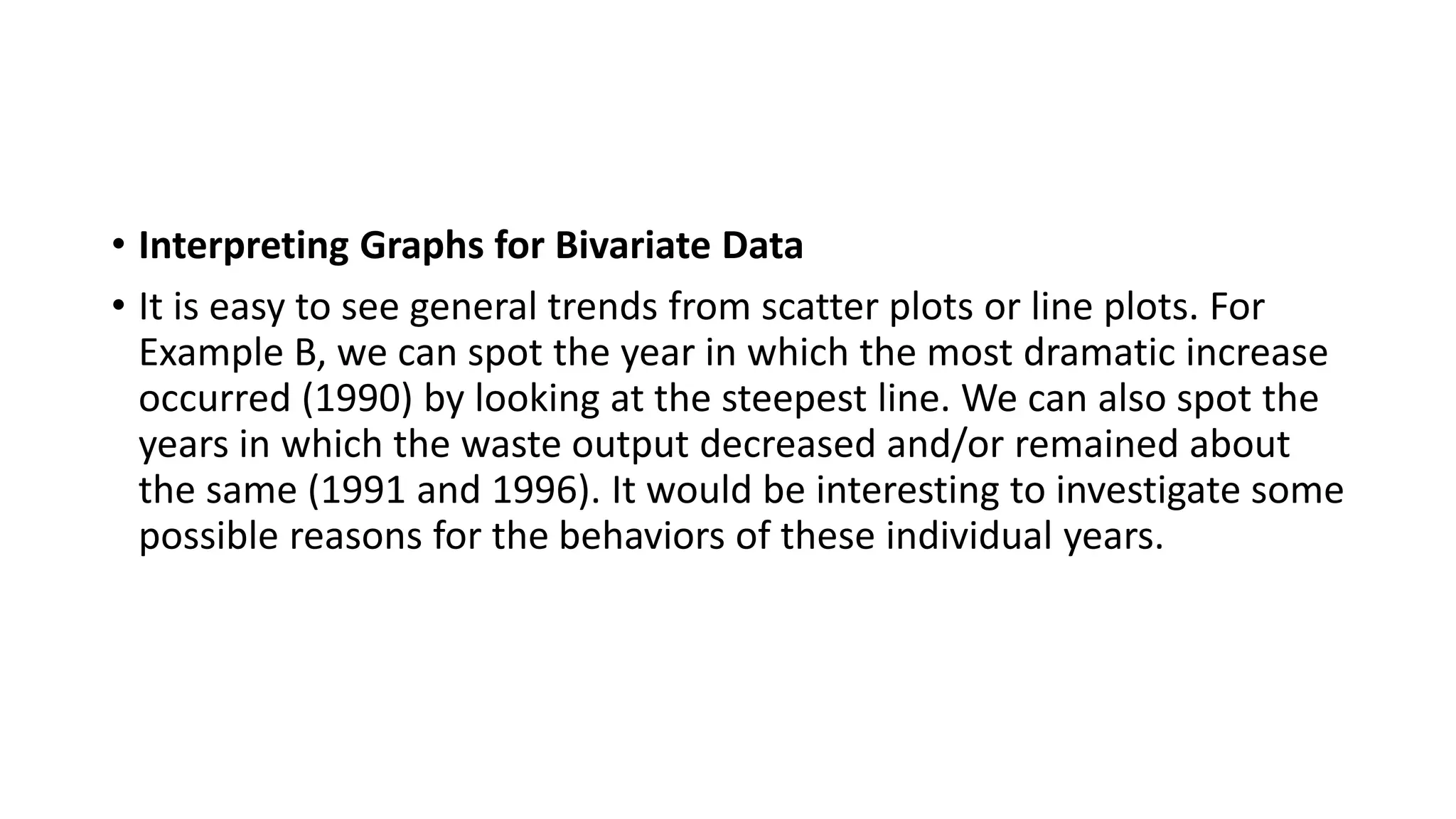 • Interpreting Graphs for Bivariate Data
• It is easy to see general trends from scatter plots or line plots. For
Example B, we can spot the year in which the most dramatic increase
occurred (1990) by looking at the steepest line. We can also spot the
years in which the waste output decreased and/or remained about
the same (1991 and 1996). It would be interesting to investigate some
possible reasons for the behaviors of these individual years.
 