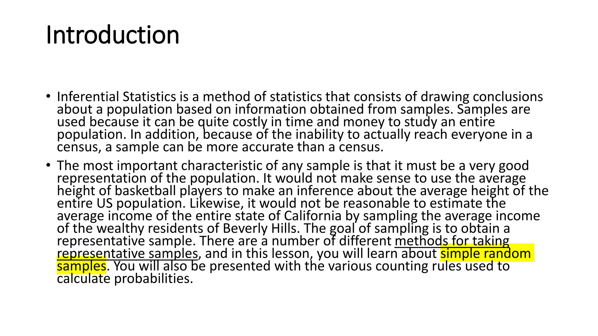 Introduction
• Inferential Statistics is a method of statistics that consists of drawing conclusions
about a population based on information obtained from samples. Samples are
used because it can be quite costly in time and money to study an entire
population. In addition, because of the inability to actually reach everyone in a
census, a sample can be more accurate than a census.
• The most important characteristic of any sample is that it must be a very good
representation of the population. It would not make sense to use the average
height of basketball players to make an inference about the average height of the
entire US population. Likewise, it would not be reasonable to estimate the
average income of the entire state of California by sampling the average income
of the wealthy residents of Beverly Hills. The goal of sampling is to obtain a
representative sample. There are a number of different methods for taking
representative samples, and in this lesson, you will learn about simple random
samples. You will also be presented with the various counting rules used to
calculate probabilities.
 