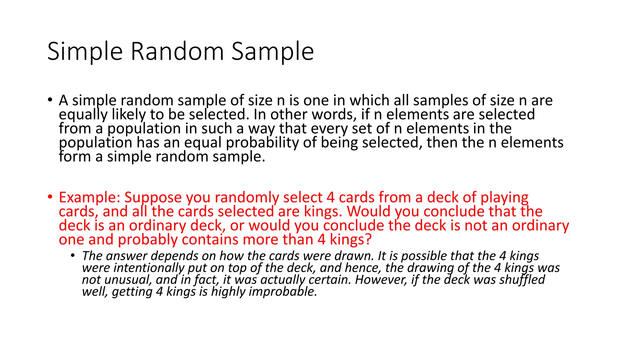 Simple Random Sample
• A simple random sample of size n is one in which all samples of size n are
equally likely to be selected. In other words, if n elements are selected
from a population in such a way that every set of n elements in the
population has an equal probability of being selected, then the n elements
form a simple random sample.
• Example: Suppose you randomly select 4 cards from a deck of playing
cards, and all the cards selected are kings. Would you conclude that the
deck is an ordinary deck, or would you conclude the deck is not an ordinary
one and probably contains more than 4 kings?
• The answer depends on how the cards were drawn. It is possible that the 4 kings
were intentionally put on top of the deck, and hence, the drawing of the 4 kings was
not unusual, and in fact, it was actually certain. However, if the deck was shuffled
well, getting 4 kings is highly improbable.
 