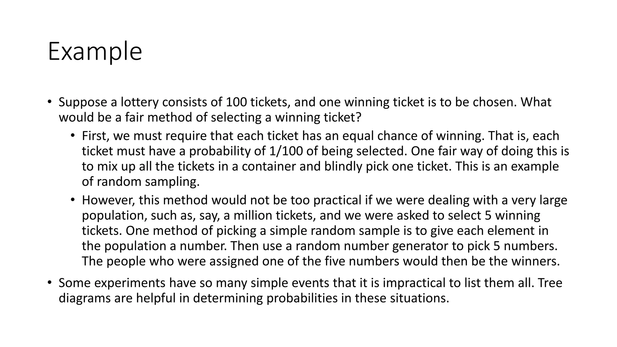 Example
• Suppose a lottery consists of 100 tickets, and one winning ticket is to be chosen. What
would be a fair method of selecting a winning ticket?
• First, we must require that each ticket has an equal chance of winning. That is, each
ticket must have a probability of 1/100 of being selected. One fair way of doing this is
to mix up all the tickets in a container and blindly pick one ticket. This is an example
of random sampling.
• However, this method would not be too practical if we were dealing with a very large
population, such as, say, a million tickets, and we were asked to select 5 winning
tickets. One method of picking a simple random sample is to give each element in
the population a number. Then use a random number generator to pick 5 numbers.
The people who were assigned one of the five numbers would then be the winners.
• Some experiments have so many simple events that it is impractical to list them all. Tree
diagrams are helpful in determining probabilities in these situations.
 