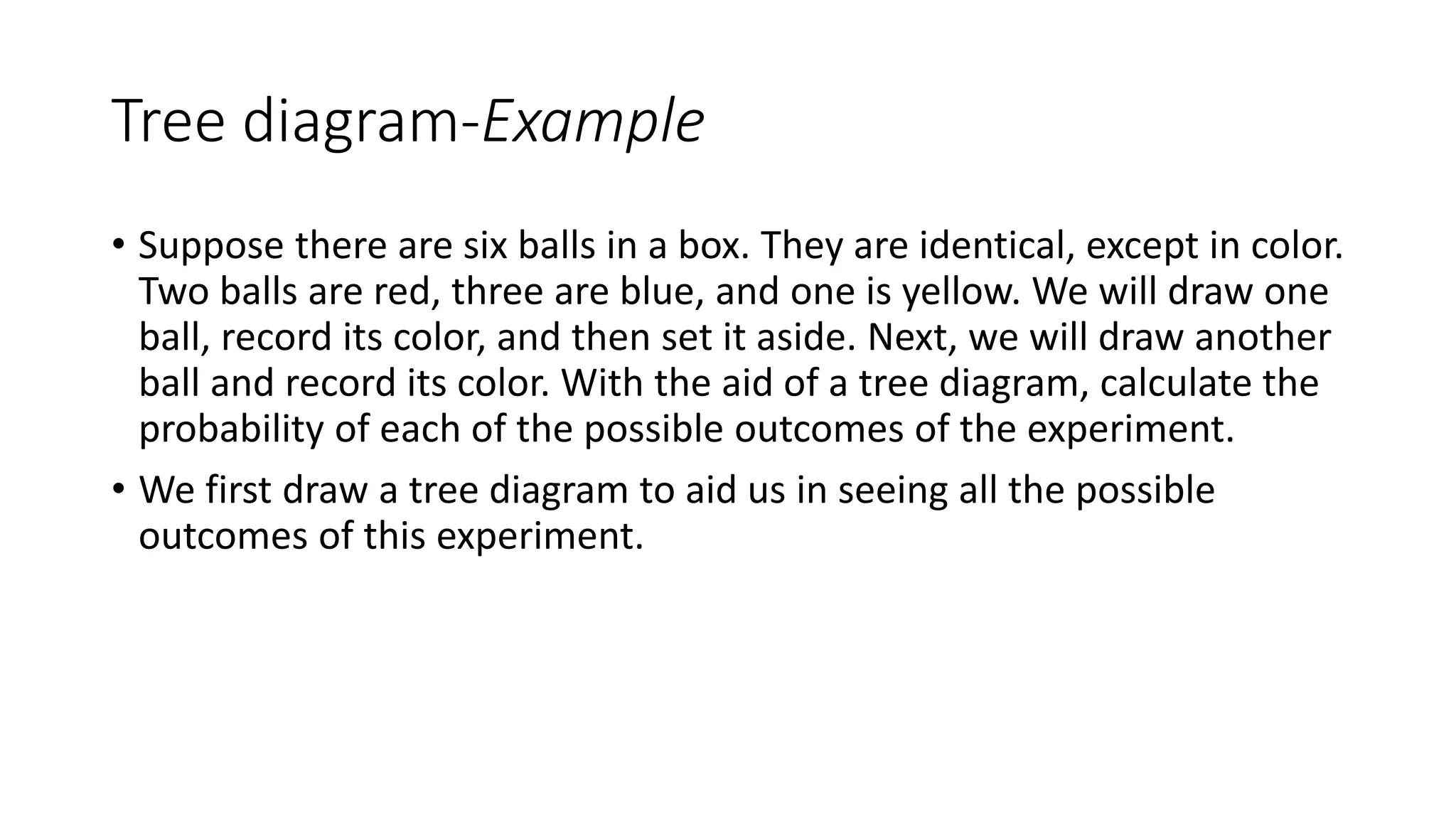 Tree diagram-Example
• Suppose there are six balls in a box. They are identical, except in color.
Two balls are red, three are blue, and one is yellow. We will draw one
ball, record its color, and then set it aside. Next, we will draw another
ball and record its color. With the aid of a tree diagram, calculate the
probability of each of the possible outcomes of the experiment.
• We first draw a tree diagram to aid us in seeing all the possible
outcomes of this experiment.
 