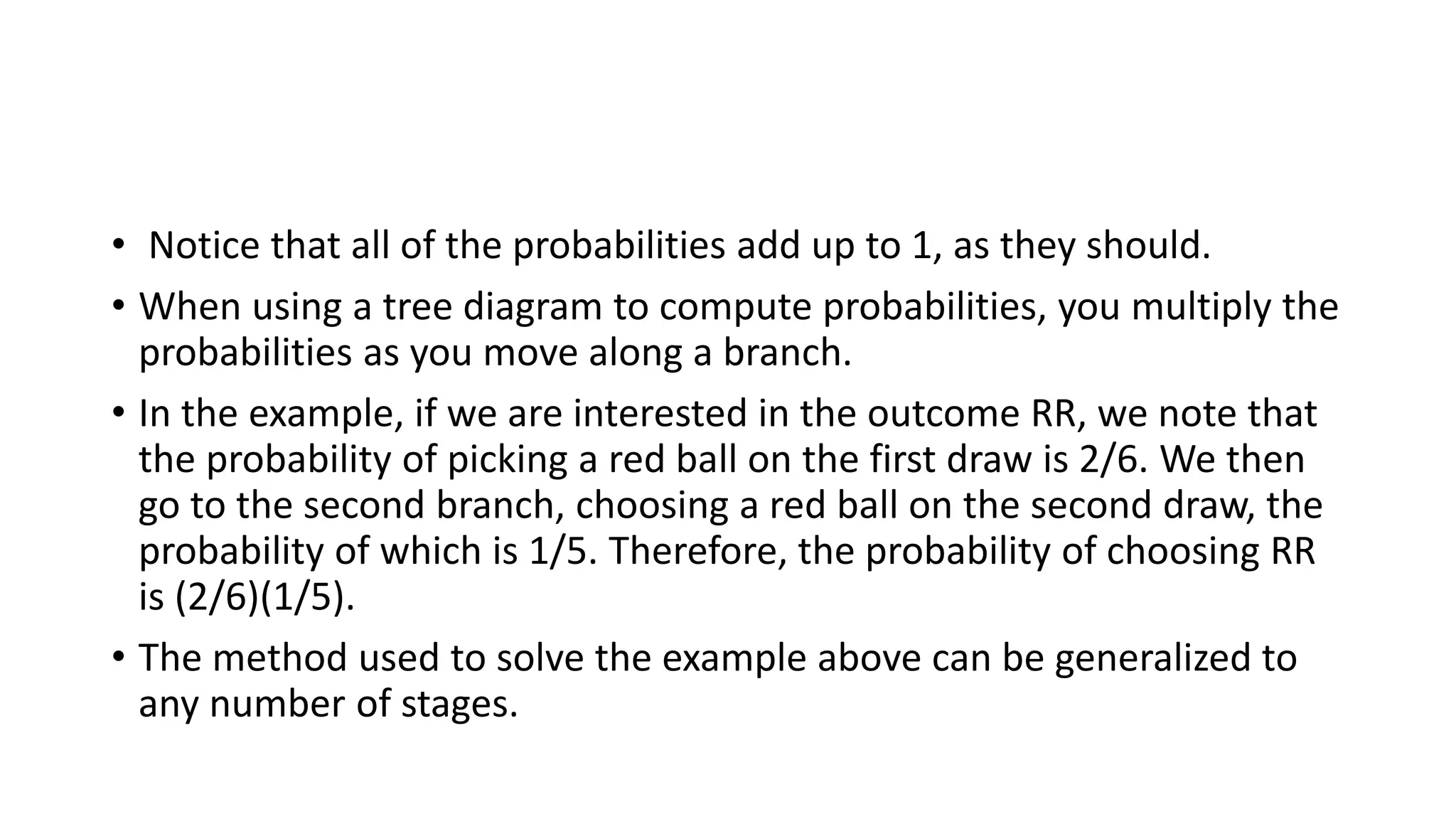 • Notice that all of the probabilities add up to 1, as they should.
• When using a tree diagram to compute probabilities, you multiply the
probabilities as you move along a branch.
• In the example, if we are interested in the outcome RR, we note that
the probability of picking a red ball on the first draw is 2/6. We then
go to the second branch, choosing a red ball on the second draw, the
probability of which is 1/5. Therefore, the probability of choosing RR
is (2/6)(1/5).
• The method used to solve the example above can be generalized to
any number of stages.
 