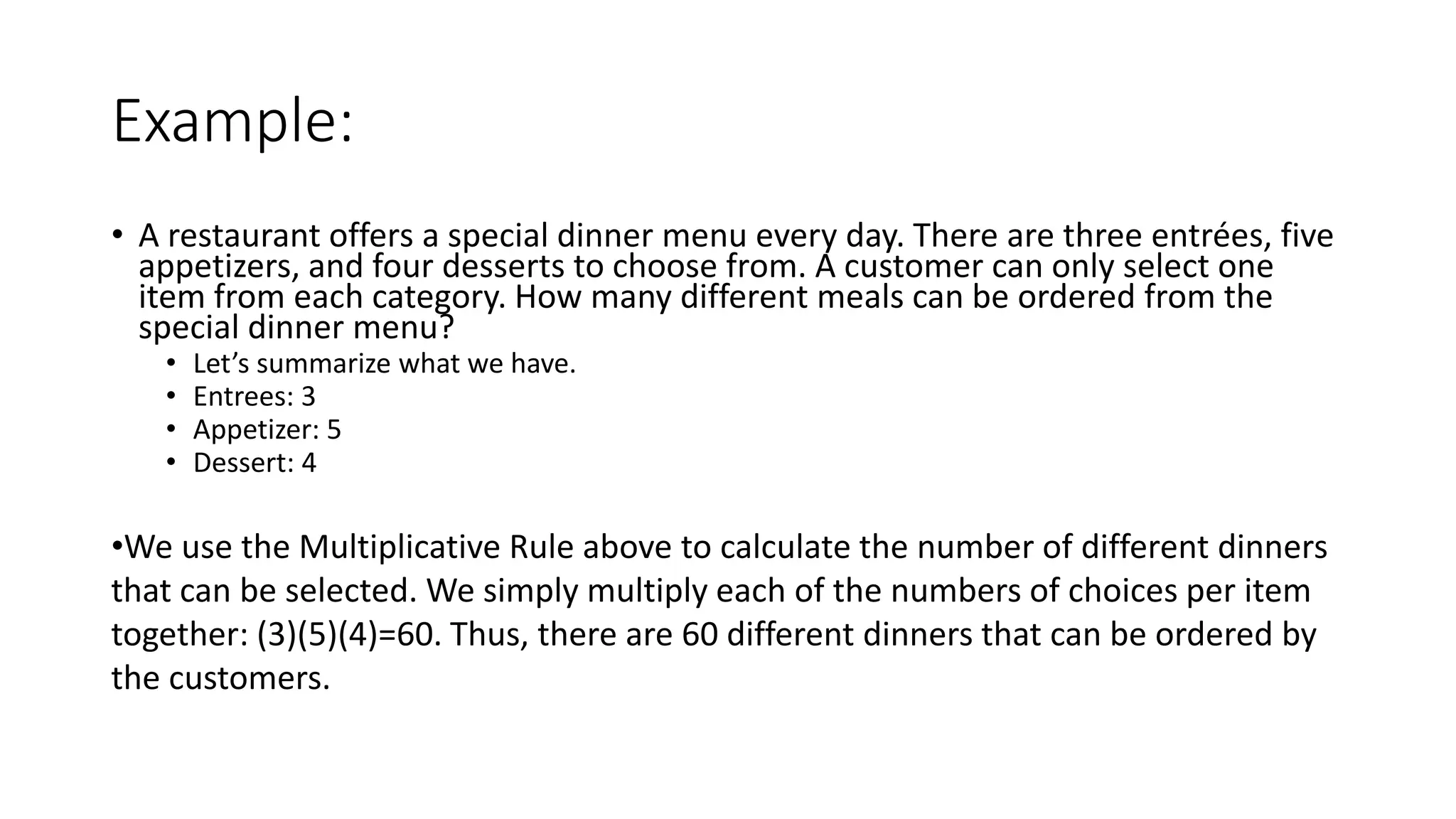 Example:
• A restaurant offers a special dinner menu every day. There are three entrées, five
appetizers, and four desserts to choose from. A customer can only select one
item from each category. How many different meals can be ordered from the
special dinner menu?
• Let’s summarize what we have.
• Entrees: 3
• Appetizer: 5
• Dessert: 4
•We use the Multiplicative Rule above to calculate the number of different dinners
that can be selected. We simply multiply each of the numbers of choices per item
together: (3)(5)(4)=60. Thus, there are 60 different dinners that can be ordered by
the customers.
 