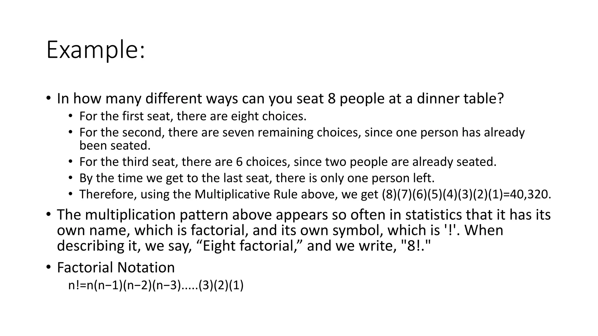 Example:
• In how many different ways can you seat 8 people at a dinner table?
• For the first seat, there are eight choices.
• For the second, there are seven remaining choices, since one person has already
been seated.
• For the third seat, there are 6 choices, since two people are already seated.
• By the time we get to the last seat, there is only one person left.
• Therefore, using the Multiplicative Rule above, we get (8)(7)(6)(5)(4)(3)(2)(1)=40,320.
• The multiplication pattern above appears so often in statistics that it has its
own name, which is factorial, and its own symbol, which is '!'. When
describing it, we say, “Eight factorial,” and we write, "8!."
• Factorial Notation
n!=n(n−1)(n−2)(n−3).....(3)(2)(1)
 