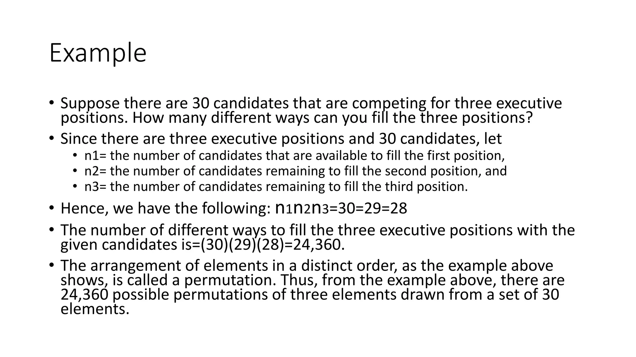 Example
• Suppose there are 30 candidates that are competing for three executive
positions. How many different ways can you fill the three positions?
• Since there are three executive positions and 30 candidates, let
• n1= the number of candidates that are available to fill the first position,
• n2= the number of candidates remaining to fill the second position, and
• n3= the number of candidates remaining to fill the third position.
• Hence, we have the following: n1n2n3=30=29=28
• The number of different ways to fill the three executive positions with the
given candidates is=(30)(29)(28)=24,360.
• The arrangement of elements in a distinct order, as the example above
shows, is called a permutation. Thus, from the example above, there are
24,360 possible permutations of three elements drawn from a set of 30
elements.
 