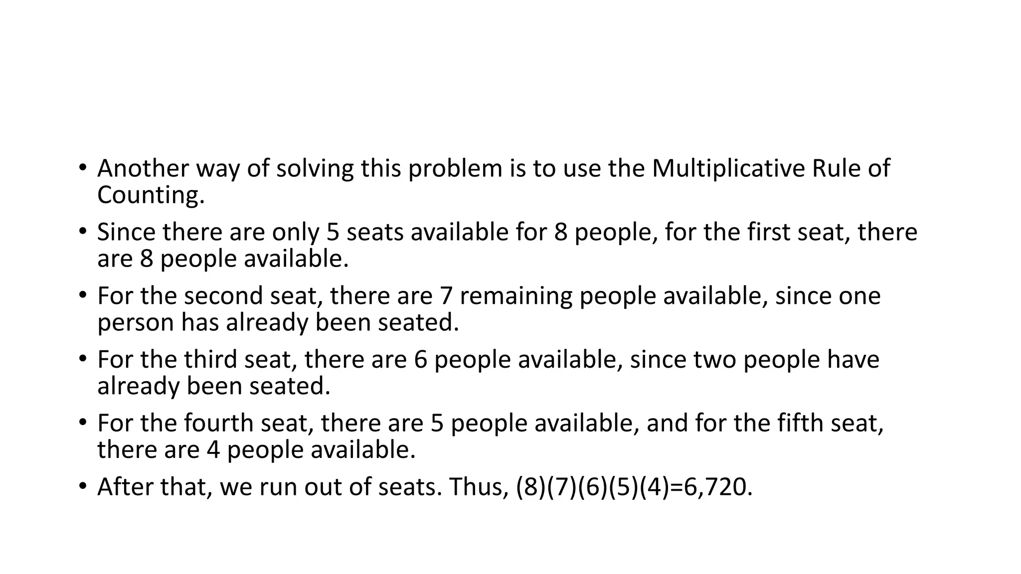 • Another way of solving this problem is to use the Multiplicative Rule of
Counting.
• Since there are only 5 seats available for 8 people, for the first seat, there
are 8 people available.
• For the second seat, there are 7 remaining people available, since one
person has already been seated.
• For the third seat, there are 6 people available, since two people have
already been seated.
• For the fourth seat, there are 5 people available, and for the fifth seat,
there are 4 people available.
• After that, we run out of seats. Thus, (8)(7)(6)(5)(4)=6,720.
 