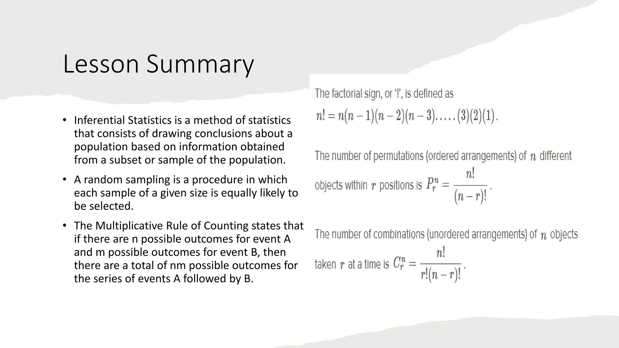 Lesson Summary
• Inferential Statistics is a method of statistics
that consists of drawing conclusions about a
population based on information obtained
from a subset or sample of the population.
• A random sampling is a procedure in which
each sample of a given size is equally likely to
be selected.
• The Multiplicative Rule of Counting states that
if there are n possible outcomes for event A
and m possible outcomes for event B, then
there are a total of nm possible outcomes for
the series of events A followed by B.
 