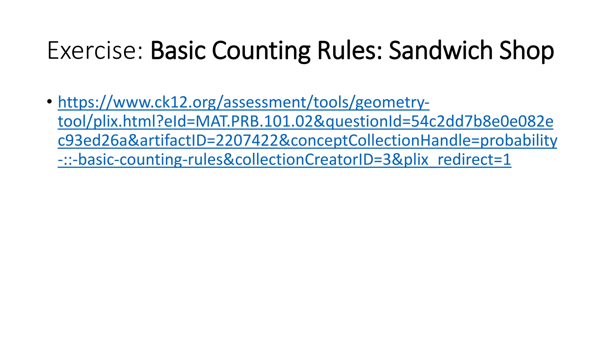 Exercise: Basic Counting Rules: Sandwich Shop
• https://www.ck12.org/assessment/tools/geometry-
tool/plix.html?eId=MAT.PRB.101.02&questionId=54c2dd7b8e0e082e
c93ed26a&artifactID=2207422&conceptCollectionHandle=probability
-::-basic-counting-rules&collectionCreatorID=3&plix_redirect=1
 