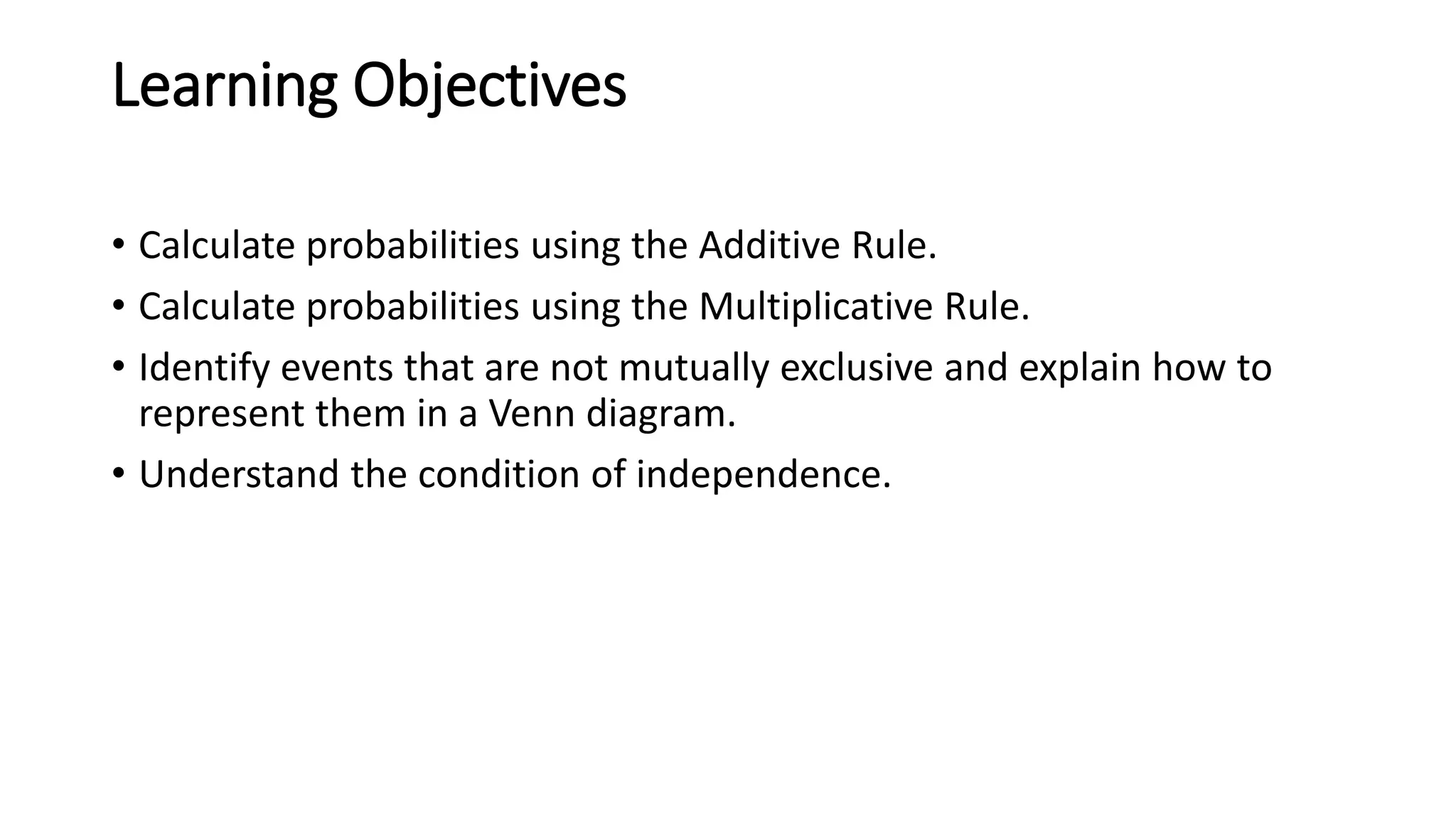 Learning Objectives
• Calculate probabilities using the Additive Rule.
• Calculate probabilities using the Multiplicative Rule.
• Identify events that are not mutually exclusive and explain how to
represent them in a Venn diagram.
• Understand the condition of independence.
 