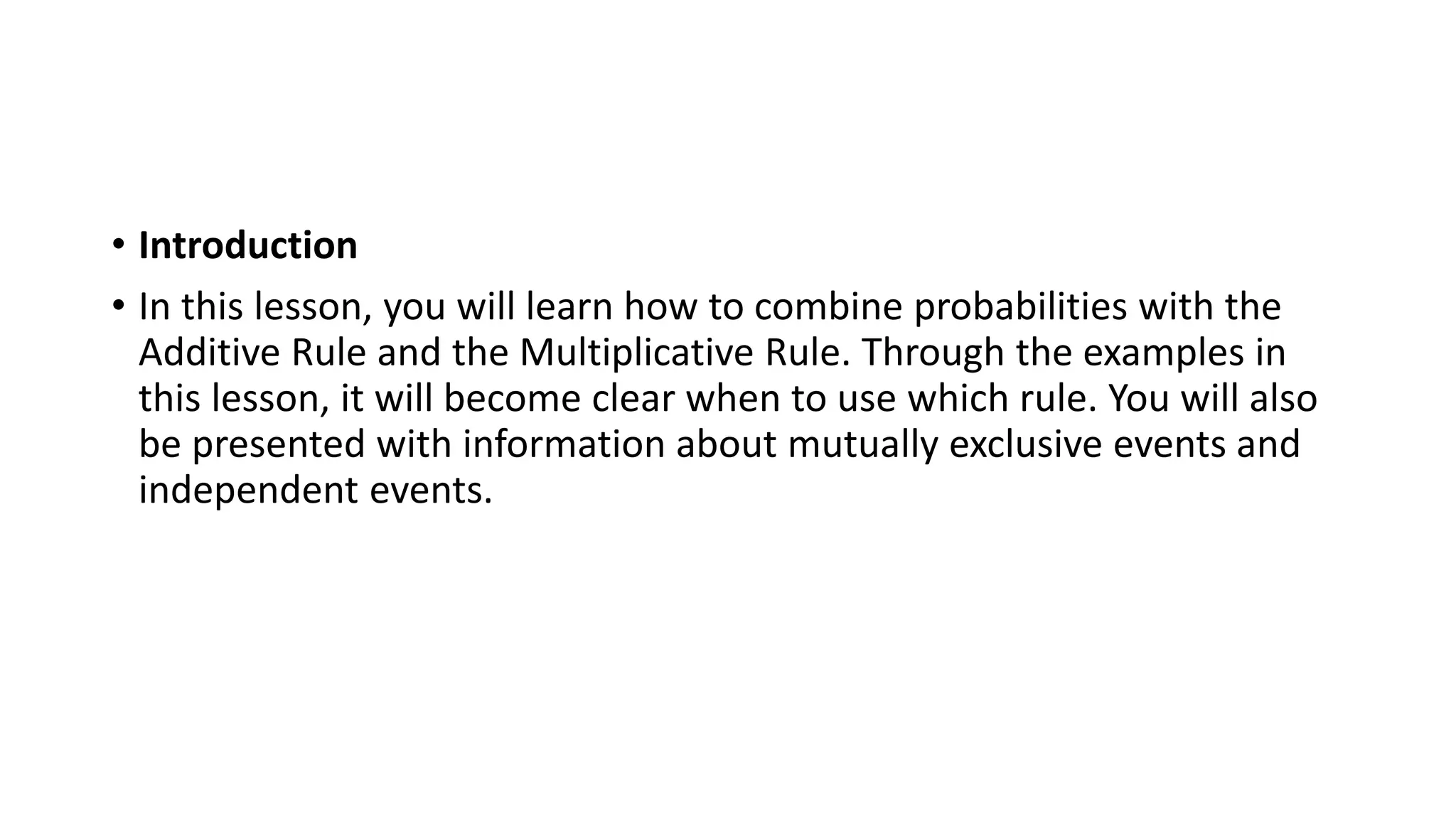 • Introduction
• In this lesson, you will learn how to combine probabilities with the
Additive Rule and the Multiplicative Rule. Through the examples in
this lesson, it will become clear when to use which rule. You will also
be presented with information about mutually exclusive events and
independent events.
 