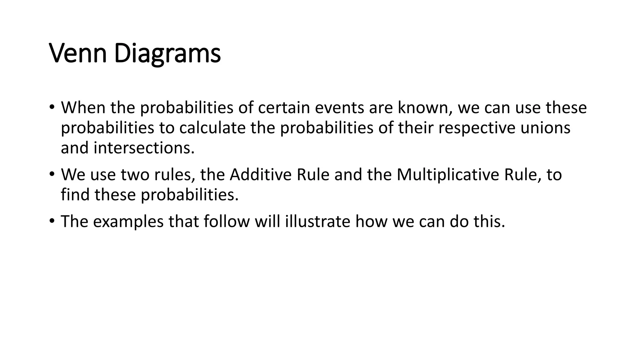 Venn Diagrams
• When the probabilities of certain events are known, we can use these
probabilities to calculate the probabilities of their respective unions
and intersections.
• We use two rules, the Additive Rule and the Multiplicative Rule, to
find these probabilities.
• The examples that follow will illustrate how we can do this.
 