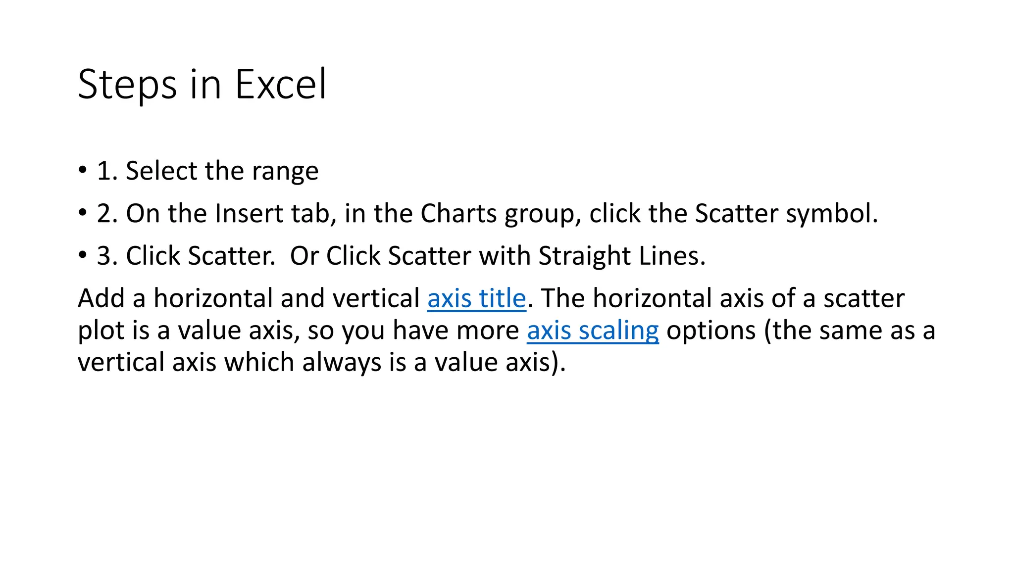 Steps in Excel
• 1. Select the range
• 2. On the Insert tab, in the Charts group, click the Scatter symbol.
• 3. Click Scatter. Or Click Scatter with Straight Lines.
Add a horizontal and vertical axis title. The horizontal axis of a scatter
plot is a value axis, so you have more axis scaling options (the same as a
vertical axis which always is a value axis).
 