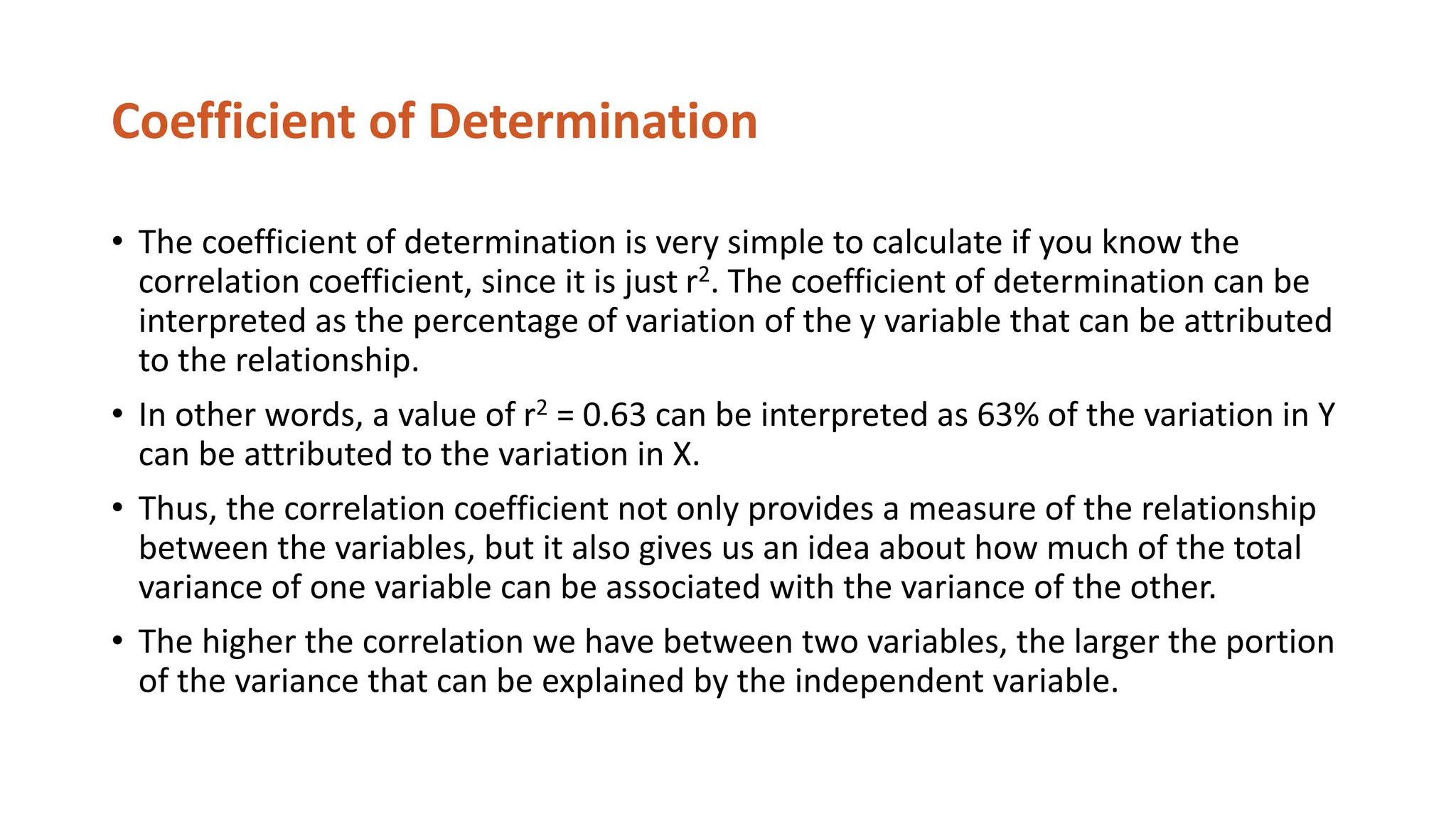 Coefficient of Determination
• The coefficient of determination is very simple to calculate if you know the
correlation coefficient, since it is just r2. The coefficient of determination can be
interpreted as the percentage of variation of the y variable that can be attributed
to the relationship.
• In other words, a value of r2 = 0.63 can be interpreted as 63% of the variation in Y
can be attributed to the variation in X.
• Thus, the correlation coefficient not only provides a measure of the relationship
between the variables, but it also gives us an idea about how much of the total
variance of one variable can be associated with the variance of the other.
• The higher the correlation we have between two variables, the larger the portion
of the variance that can be explained by the independent variable.
 