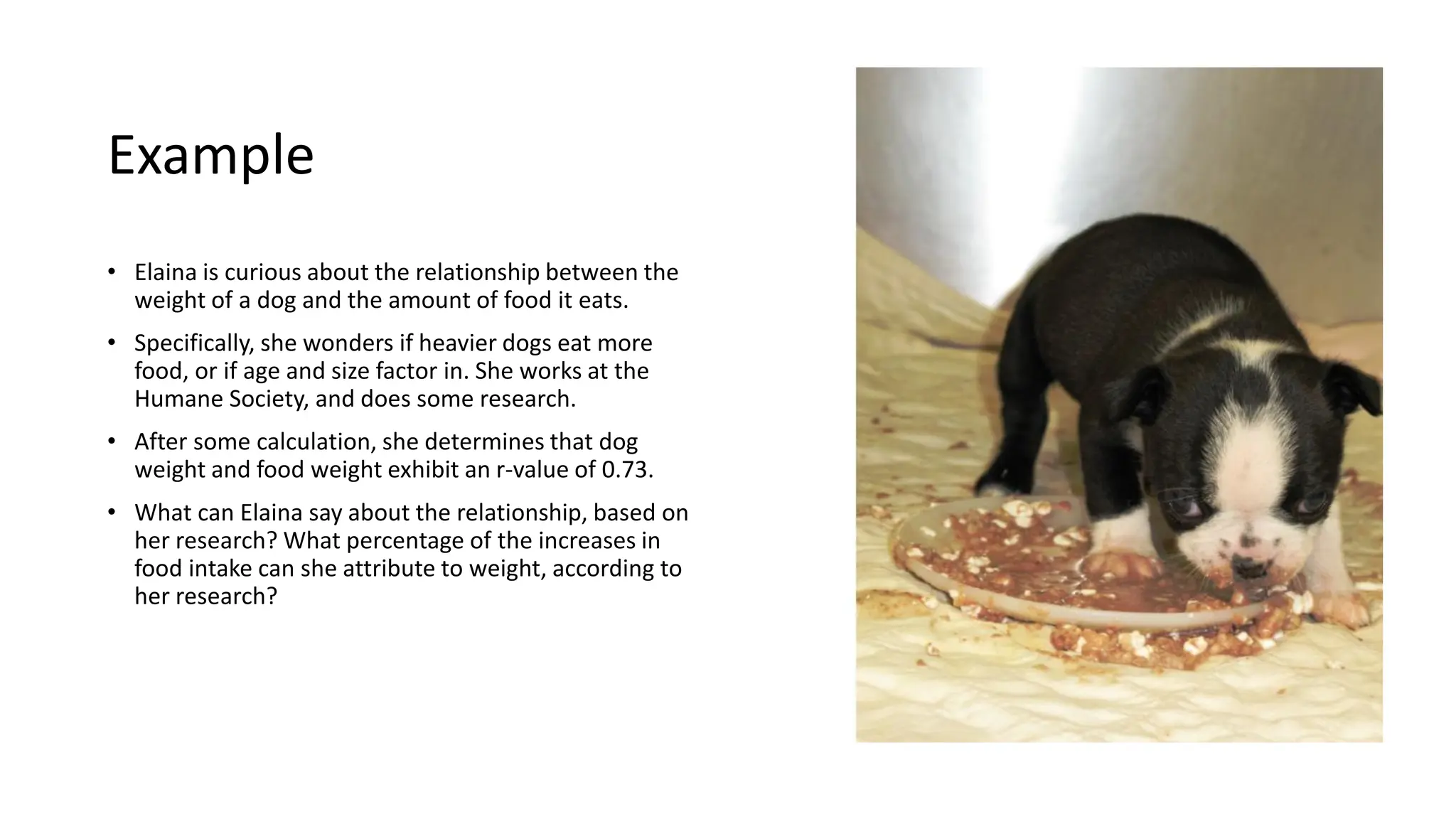Example
• Elaina is curious about the relationship between the
weight of a dog and the amount of food it eats.
• Specifically, she wonders if heavier dogs eat more
food, or if age and size factor in. She works at the
Humane Society, and does some research.
• After some calculation, she determines that dog
weight and food weight exhibit an r-value of 0.73.
• What can Elaina say about the relationship, based on
her research? What percentage of the increases in
food intake can she attribute to weight, according to
her research?
 