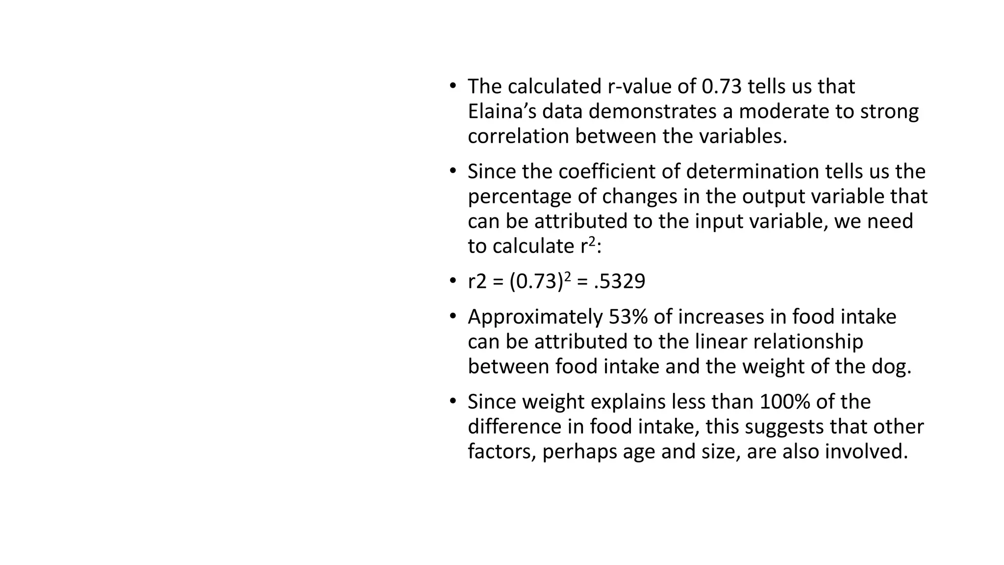 Solution
• The calculated r-value of 0.73 tells us that
Elaina’s data demonstrates a moderate to strong
correlation between the variables.
• Since the coefficient of determination tells us the
percentage of changes in the output variable that
can be attributed to the input variable, we need
to calculate r2:
• r2 = (0.73)2 = .5329
• Approximately 53% of increases in food intake
can be attributed to the linear relationship
between food intake and the weight of the dog.
• Since weight explains less than 100% of the
difference in food intake, this suggests that other
factors, perhaps age and size, are also involved.
 