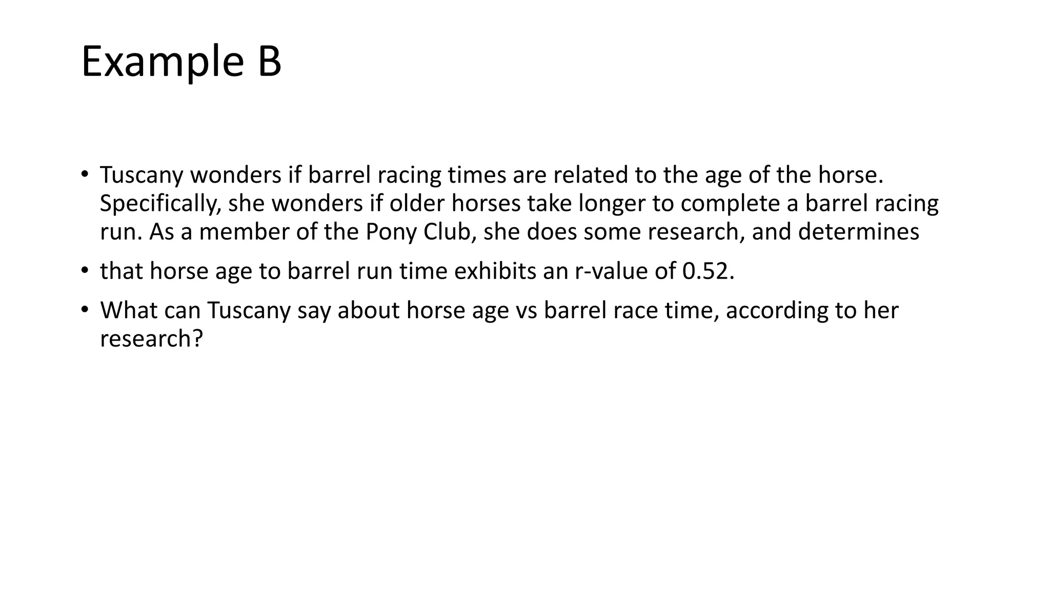 Example B
• Tuscany wonders if barrel racing times are related to the age of the horse.
Specifically, she wonders if older horses take longer to complete a barrel racing
run. As a member of the Pony Club, she does some research, and determines
• that horse age to barrel run time exhibits an r-value of 0.52.
• What can Tuscany say about horse age vs barrel race time, according to her
research?
 