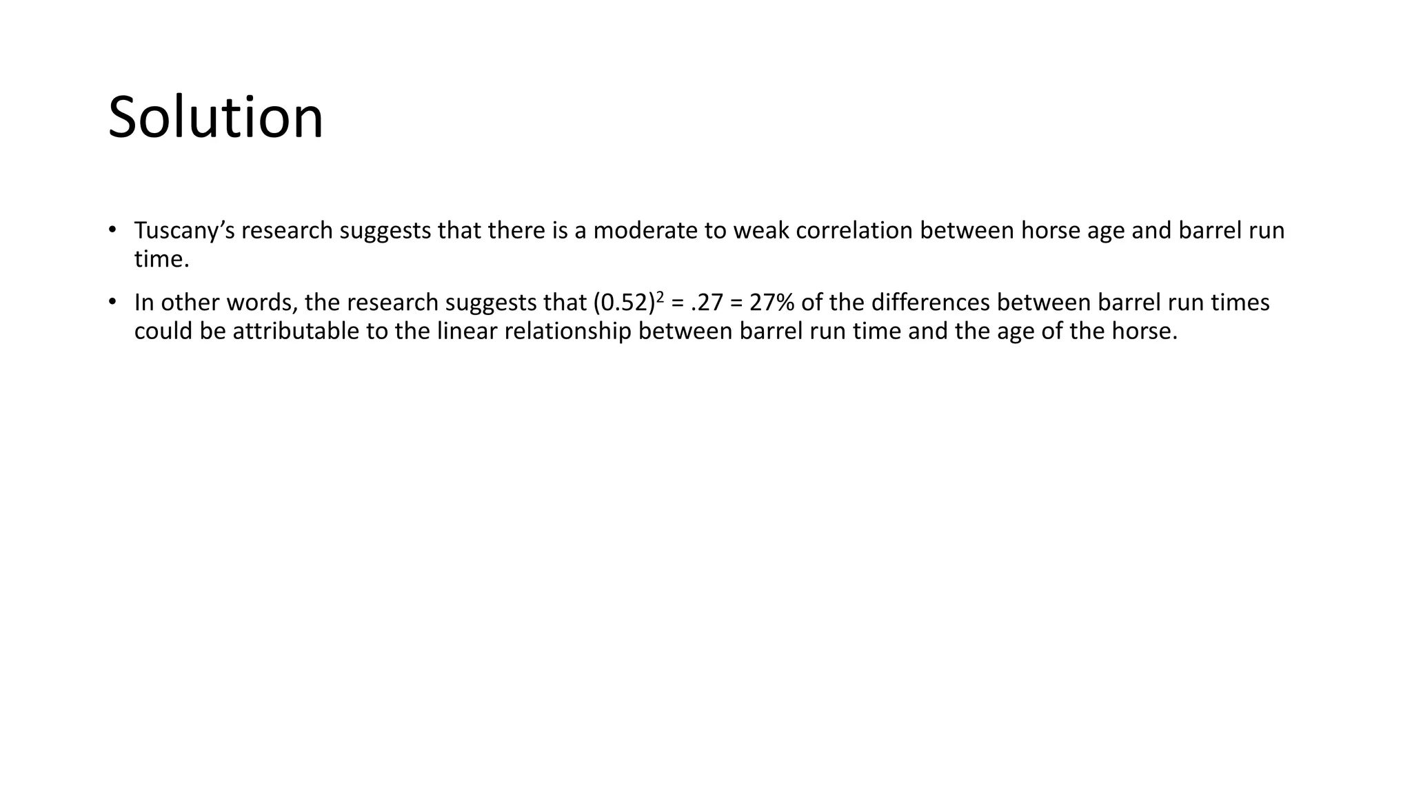 Solution
• Tuscany’s research suggests that there is a moderate to weak correlation between horse age and barrel run
time.
• In other words, the research suggests that (0.52)2 = .27 = 27% of the differences between barrel run times
could be attributable to the linear relationship between barrel run time and the age of the horse.
 