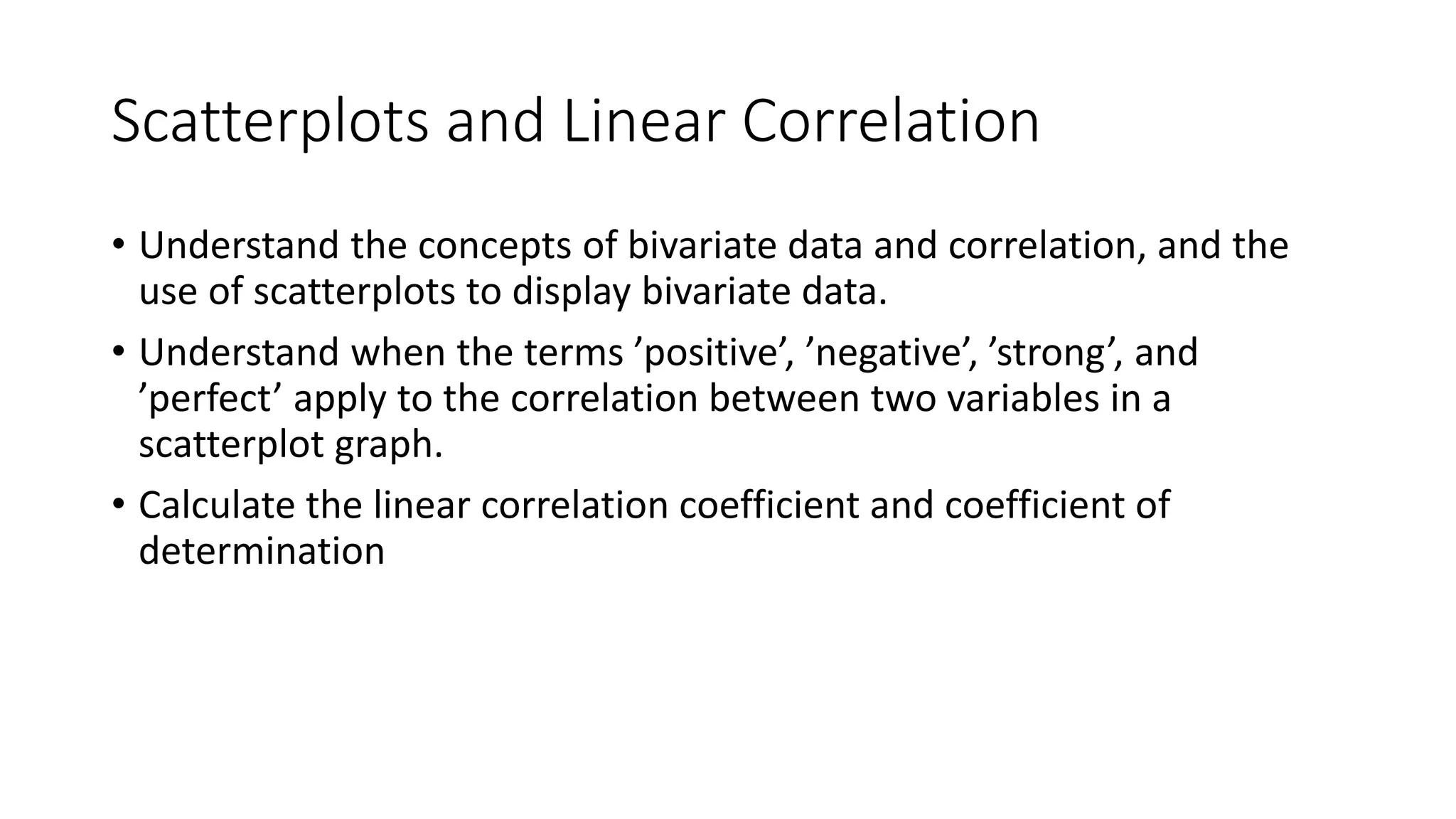 Scatterplots and Linear Correlation
• Understand the concepts of bivariate data and correlation, and the
use of scatterplots to display bivariate data.
• Understand when the terms ’positive’, ’negative’, ’strong’, and
’perfect’ apply to the correlation between two variables in a
scatterplot graph.
• Calculate the linear correlation coefficient and coefficient of
determination
 