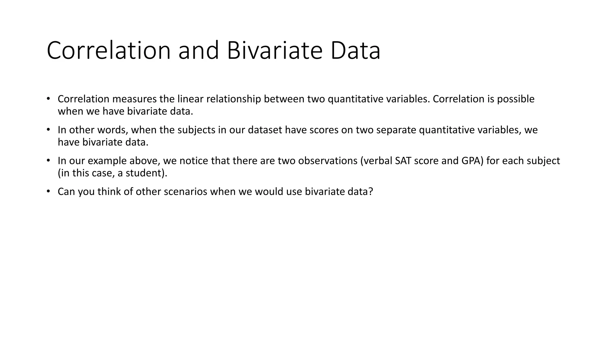 Correlation and Bivariate Data
• Correlation measures the linear relationship between two quantitative variables. Correlation is possible
when we have bivariate data.
• In other words, when the subjects in our dataset have scores on two separate quantitative variables, we
have bivariate data.
• In our example above, we notice that there are two observations (verbal SAT score and GPA) for each subject
(in this case, a student).
• Can you think of other scenarios when we would use bivariate data?
 