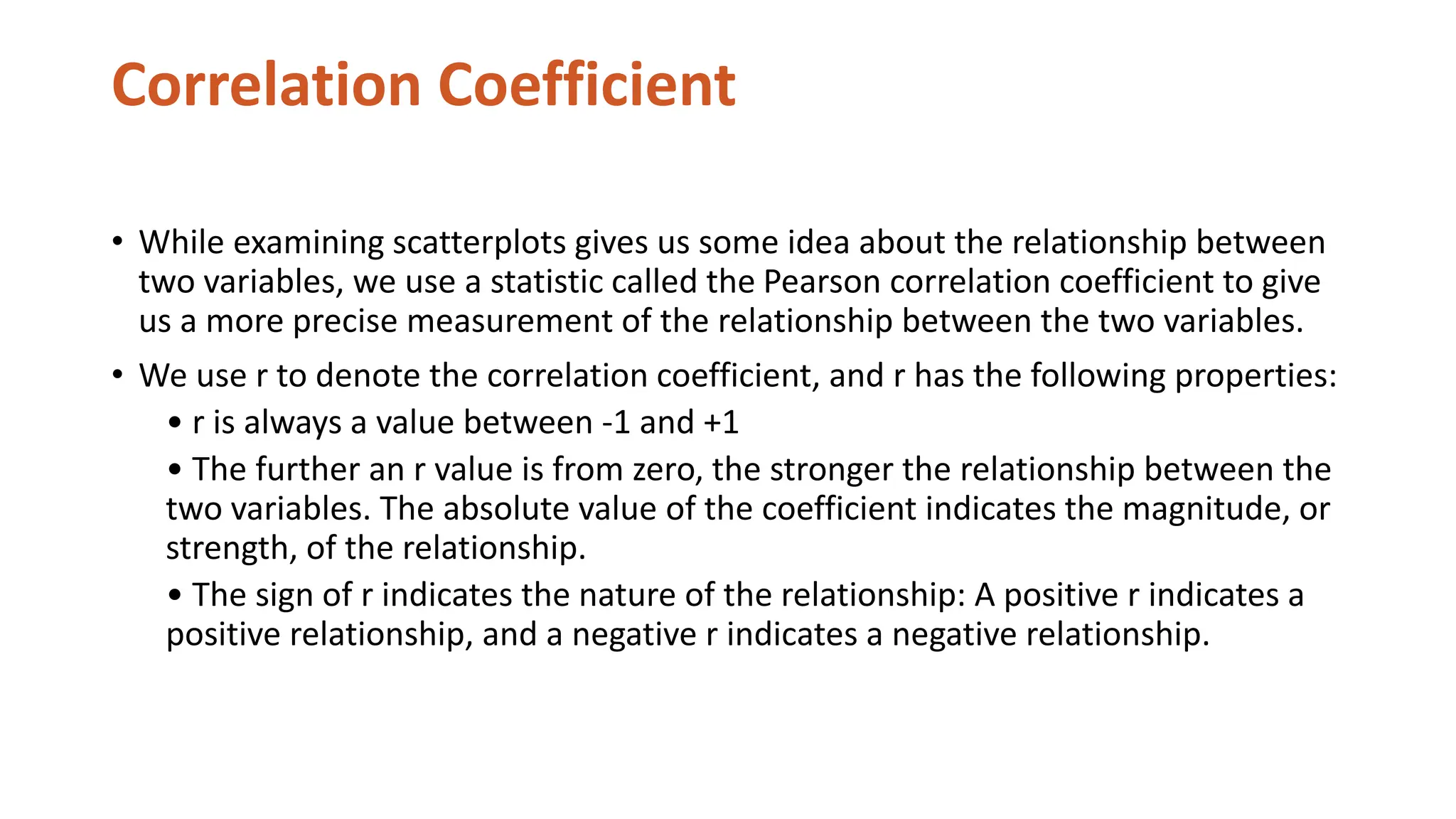 Correlation Coefficient
• While examining scatterplots gives us some idea about the relationship between
two variables, we use a statistic called the Pearson correlation coefficient to give
us a more precise measurement of the relationship between the two variables.
• We use r to denote the correlation coefficient, and r has the following properties:
• r is always a value between -1 and +1
• The further an r value is from zero, the stronger the relationship between the
two variables. The absolute value of the coefficient indicates the magnitude, or
strength, of the relationship.
• The sign of r indicates the nature of the relationship: A positive r indicates a
positive relationship, and a negative r indicates a negative relationship.
 