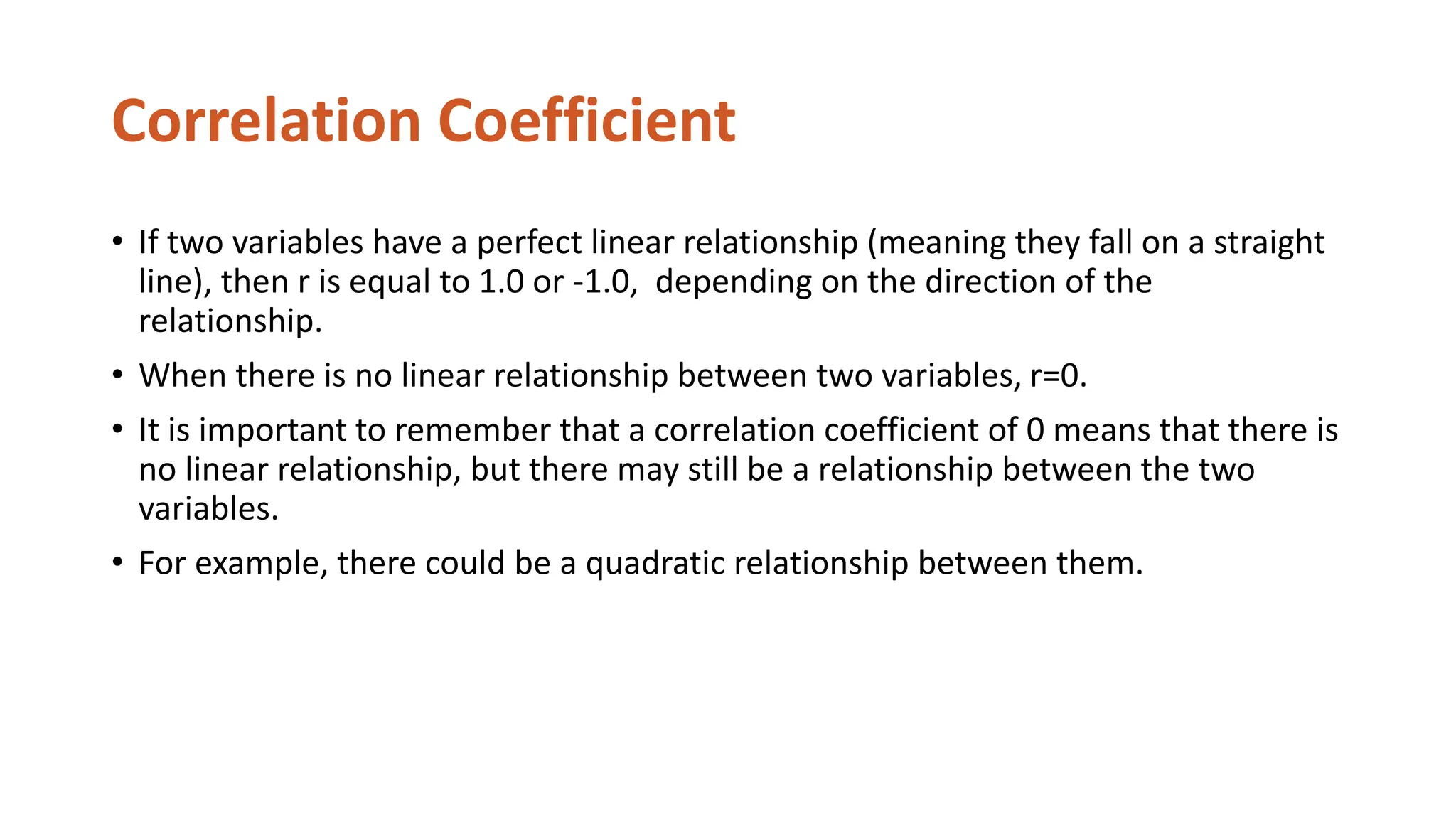 Correlation Coefficient
• If two variables have a perfect linear relationship (meaning they fall on a straight
line), then r is equal to 1.0 or -1.0, depending on the direction of the
relationship.
• When there is no linear relationship between two variables, r=0.
• It is important to remember that a correlation coefficient of 0 means that there is
no linear relationship, but there may still be a relationship between the two
variables.
• For example, there could be a quadratic relationship between them.
 