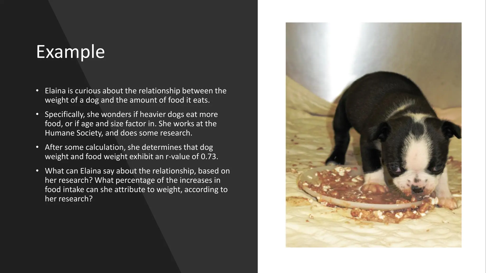 Example
• Elaina is curious about the relationship between the
weight of a dog and the amount of food it eats.
• Specifically, she wonders if heavier dogs eat more
food, or if age and size factor in. She works at the
Humane Society, and does some research.
• After some calculation, she determines that dog
weight and food weight exhibit an r-value of 0.73.
• What can Elaina say about the relationship, based on
her research? What percentage of the increases in
food intake can she attribute to weight, according to
her research?
 