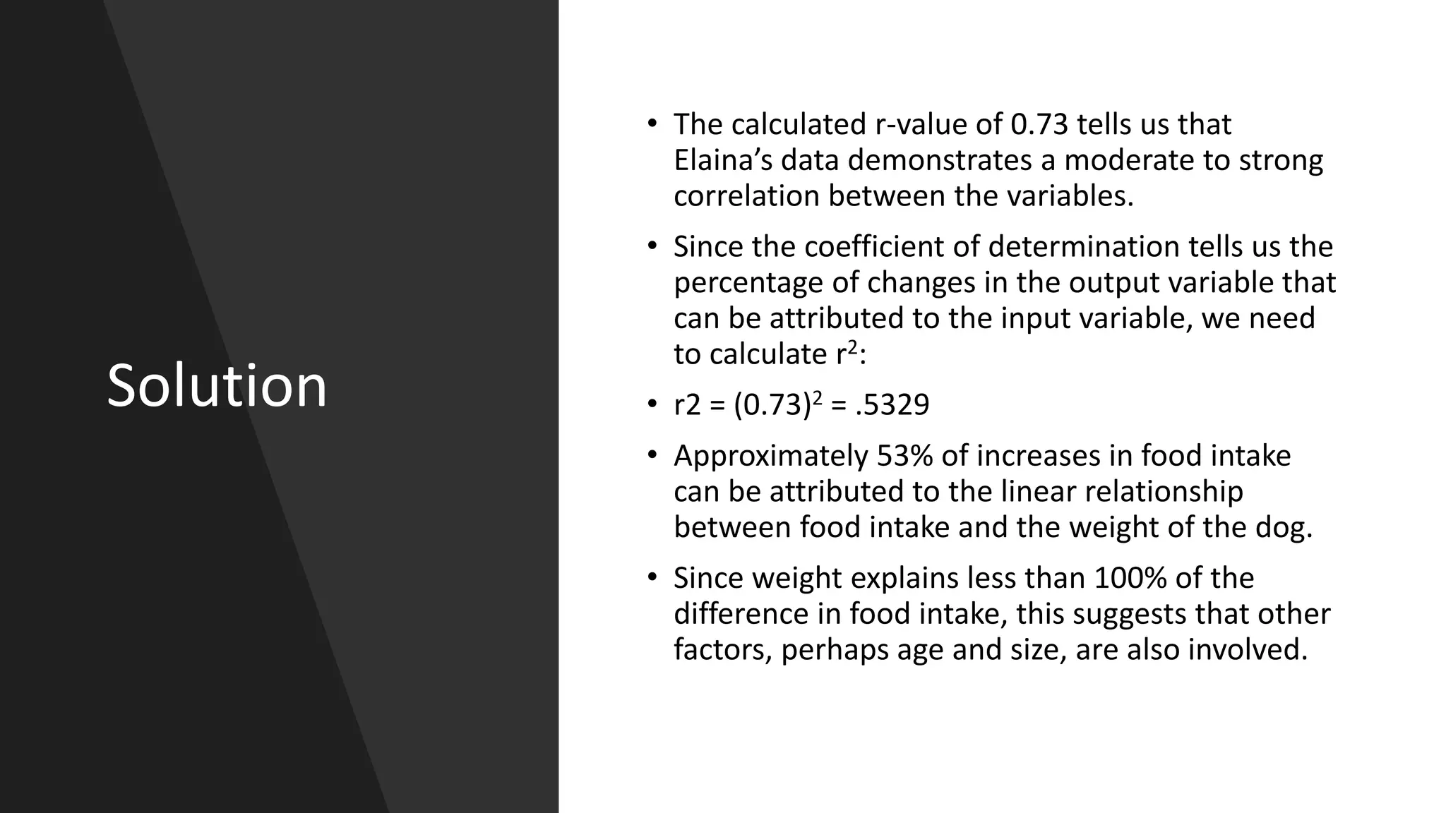 Solution
• The calculated r-value of 0.73 tells us that
Elaina’s data demonstrates a moderate to strong
correlation between the variables.
• Since the coefficient of determination tells us the
percentage of changes in the output variable that
can be attributed to the input variable, we need
to calculate r2:
• r2 = (0.73)2 = .5329
• Approximately 53% of increases in food intake
can be attributed to the linear relationship
between food intake and the weight of the dog.
• Since weight explains less than 100% of the
difference in food intake, this suggests that other
factors, perhaps age and size, are also involved.
 