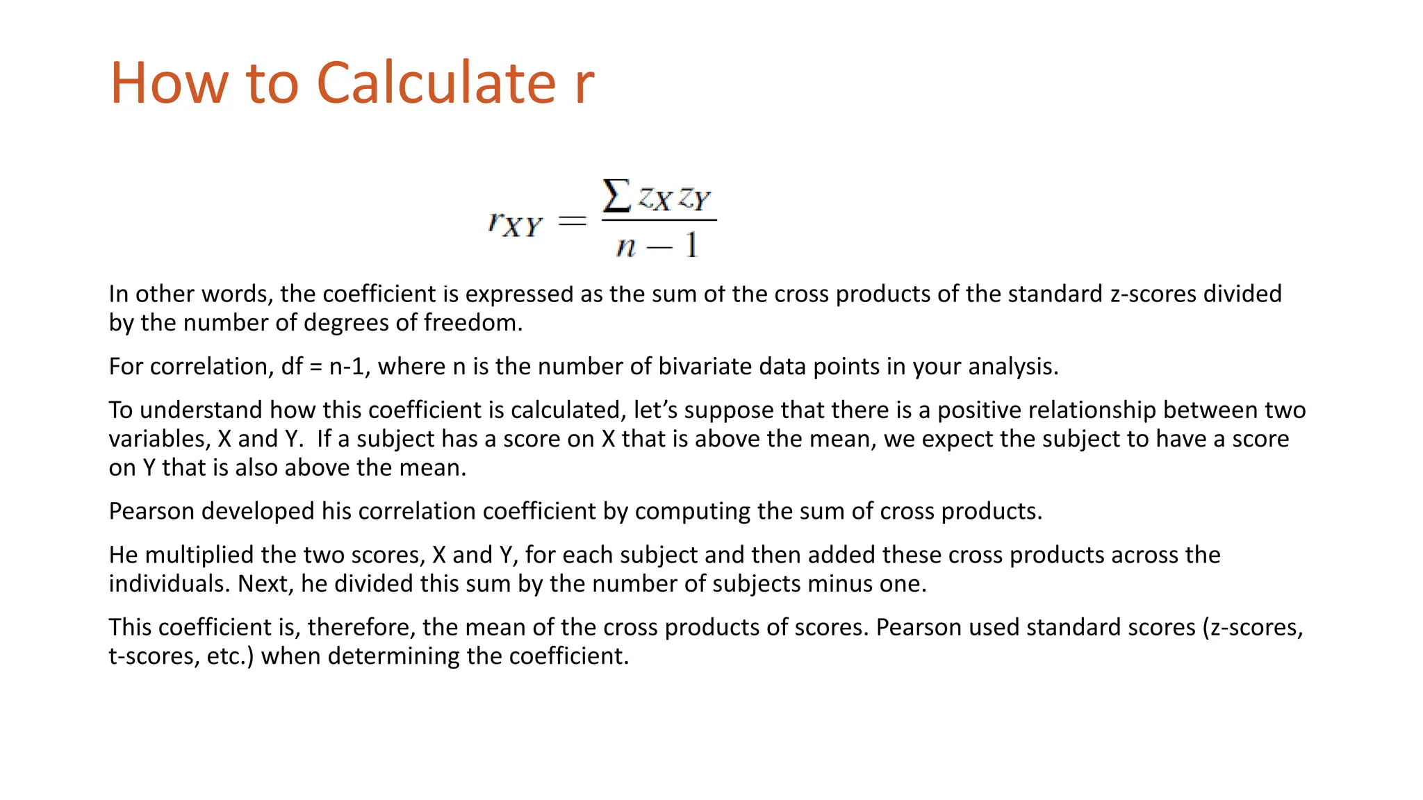 How to Calculate r
In other words, the coefficient is expressed as the sum of the cross products of the standard z-scores divided
by the number of degrees of freedom.
For correlation, df = n-1, where n is the number of bivariate data points in your analysis.
To understand how this coefficient is calculated, let’s suppose that there is a positive relationship between two
variables, X and Y. If a subject has a score on X that is above the mean, we expect the subject to have a score
on Y that is also above the mean.
Pearson developed his correlation coefficient by computing the sum of cross products.
He multiplied the two scores, X and Y, for each subject and then added these cross products across the
individuals. Next, he divided this sum by the number of subjects minus one.
This coefficient is, therefore, the mean of the cross products of scores. Pearson used standard scores (z-scores,
t-scores, etc.) when determining the coefficient.
 