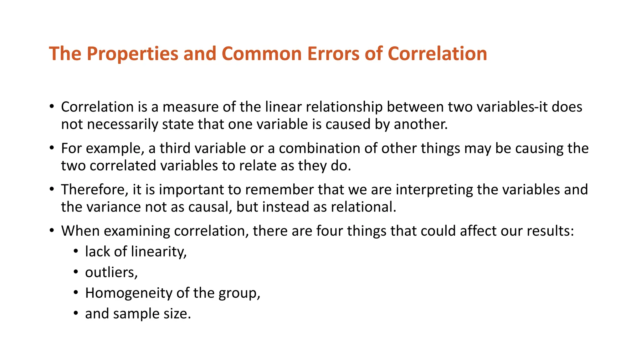 The Properties and Common Errors of Correlation
• Correlation is a measure of the linear relationship between two variables-it does
not necessarily state that one variable is caused by another.
• For example, a third variable or a combination of other things may be causing the
two correlated variables to relate as they do.
• Therefore, it is important to remember that we are interpreting the variables and
the variance not as causal, but instead as relational.
• When examining correlation, there are four things that could affect our results:
• lack of linearity,
• outliers,
• Homogeneity of the group,
• and sample size.
 