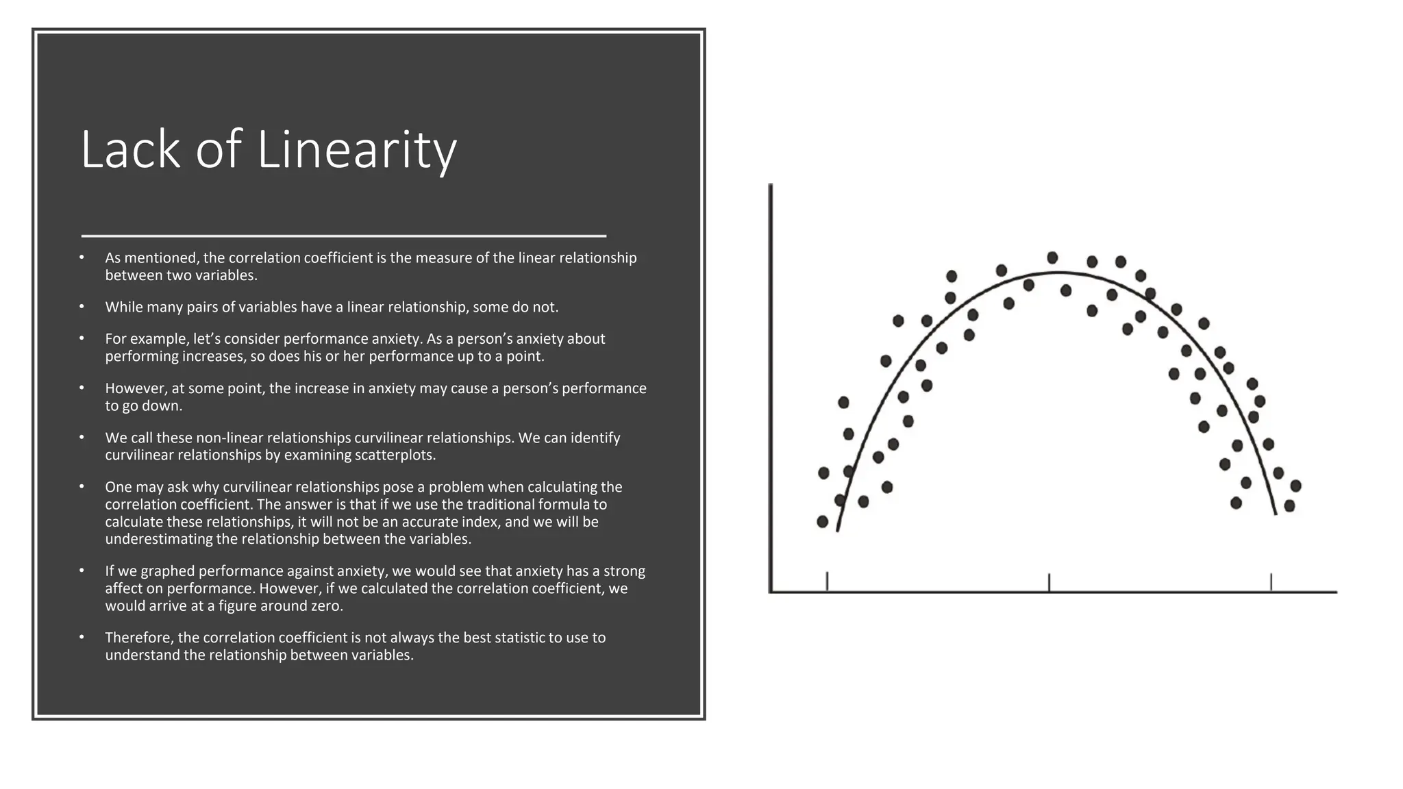 Lack of Linearity
• As mentioned, the correlation coefficient is the measure of the linear relationship
between two variables.
• While many pairs of variables have a linear relationship, some do not.
• For example, let’s consider performance anxiety. As a person’s anxiety about
performing increases, so does his or her performance up to a point.
• However, at some point, the increase in anxiety may cause a person’s performance
to go down.
• We call these non-linear relationships curvilinear relationships. We can identify
curvilinear relationships by examining scatterplots.
• One may ask why curvilinear relationships pose a problem when calculating the
correlation coefficient. The answer is that if we use the traditional formula to
calculate these relationships, it will not be an accurate index, and we will be
underestimating the relationship between the variables.
• If we graphed performance against anxiety, we would see that anxiety has a strong
affect on performance. However, if we calculated the correlation coefficient, we
would arrive at a figure around zero.
• Therefore, the correlation coefficient is not always the best statistic to use to
understand the relationship between variables.
 