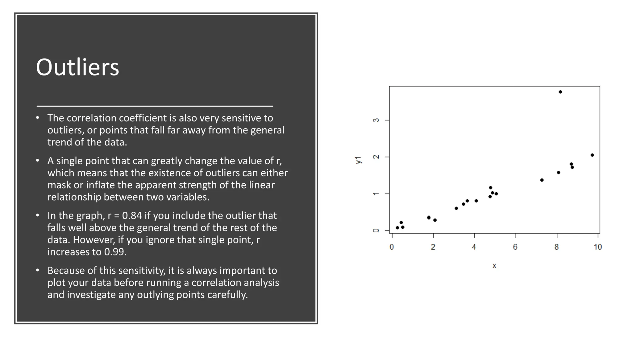 Outliers
• The correlation coefficient is also very sensitive to
outliers, or points that fall far away from the general
trend of the data.
• A single point that can greatly change the value of r,
which means that the existence of outliers can either
mask or inflate the apparent strength of the linear
relationship between two variables.
• In the graph, r = 0.84 if you include the outlier that
falls well above the general trend of the rest of the
data. However, if you ignore that single point, r
increases to 0.99.
• Because of this sensitivity, it is always important to
plot your data before running a correlation analysis
and investigate any outlying points carefully.
 
