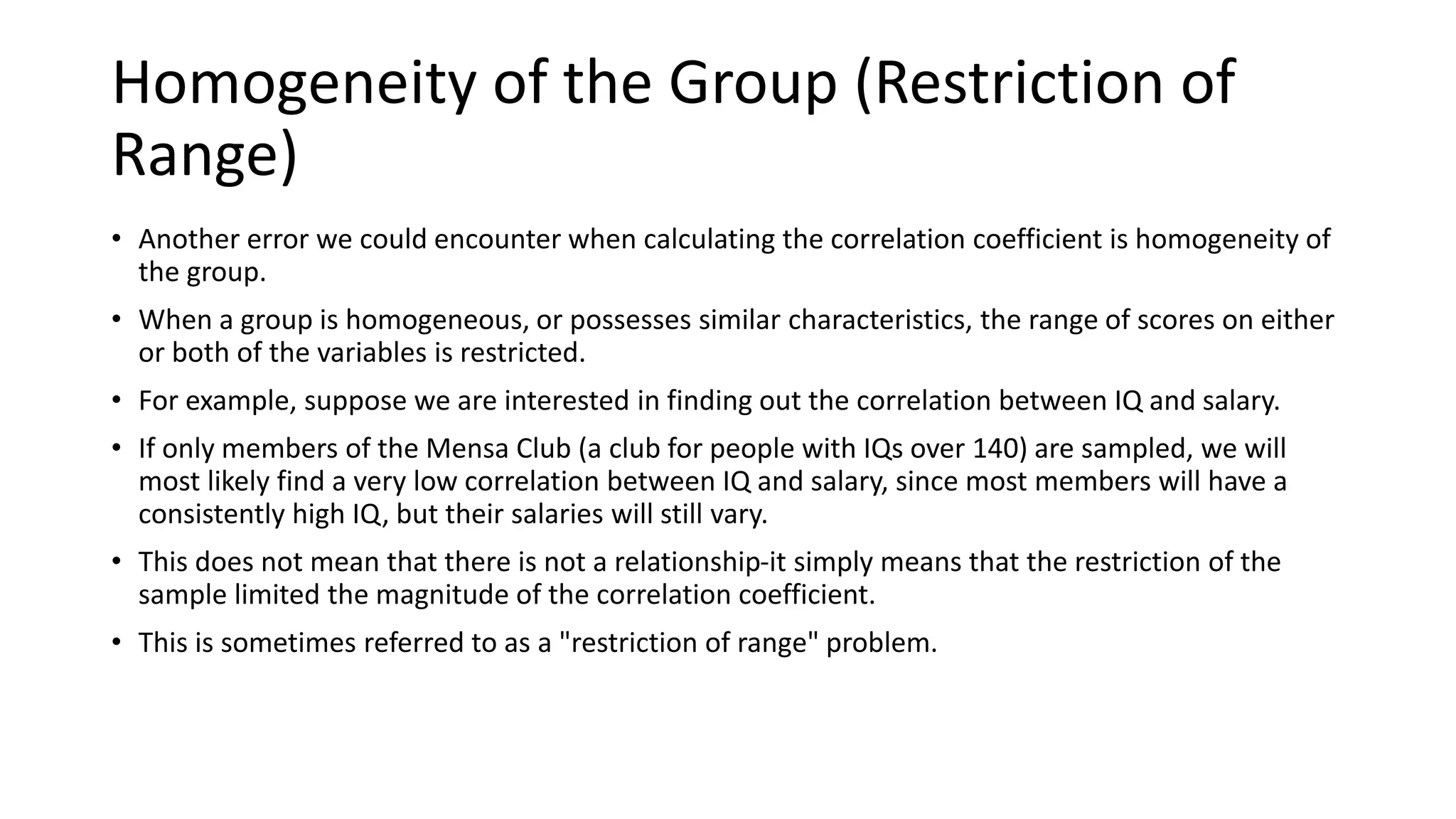 Homogeneity of the Group (Restriction of
Range)
• Another error we could encounter when calculating the correlation coefficient is homogeneity of
the group.
• When a group is homogeneous, or possesses similar characteristics, the range of scores on either
or both of the variables is restricted.
• For example, suppose we are interested in finding out the correlation between IQ and salary.
• If only members of the Mensa Club (a club for people with IQs over 140) are sampled, we will
most likely find a very low correlation between IQ and salary, since most members will have a
consistently high IQ, but their salaries will still vary.
• This does not mean that there is not a relationship-it simply means that the restriction of the
sample limited the magnitude of the correlation coefficient.
• This is sometimes referred to as a "restriction of range" problem.
 