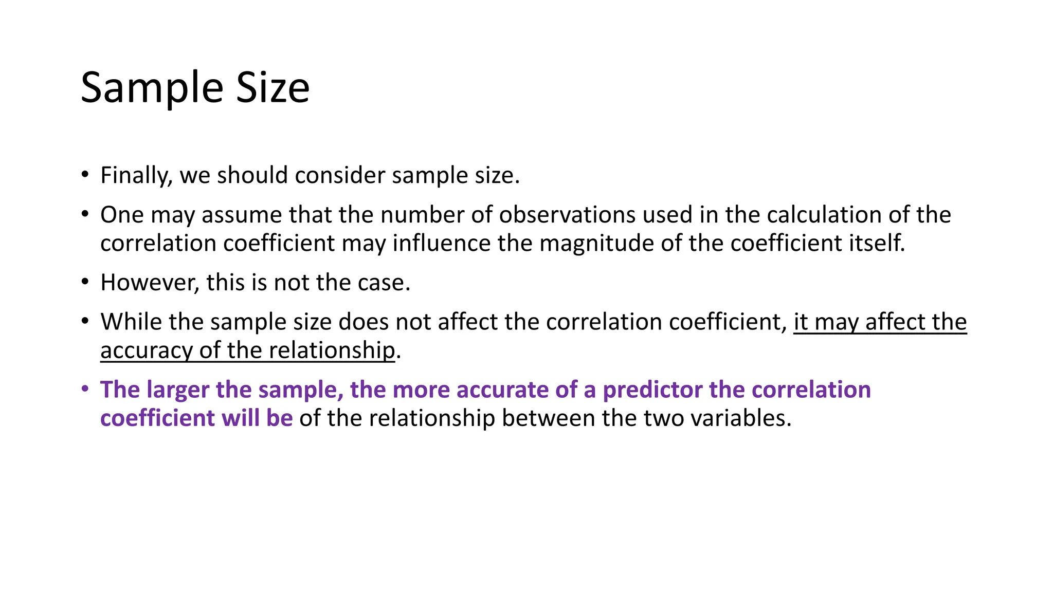 Sample Size
• Finally, we should consider sample size.
• One may assume that the number of observations used in the calculation of the
correlation coefficient may influence the magnitude of the coefficient itself.
• However, this is not the case.
• While the sample size does not affect the correlation coefficient, it may affect the
accuracy of the relationship.
• The larger the sample, the more accurate of a predictor the correlation
coefficient will be of the relationship between the two variables.
 