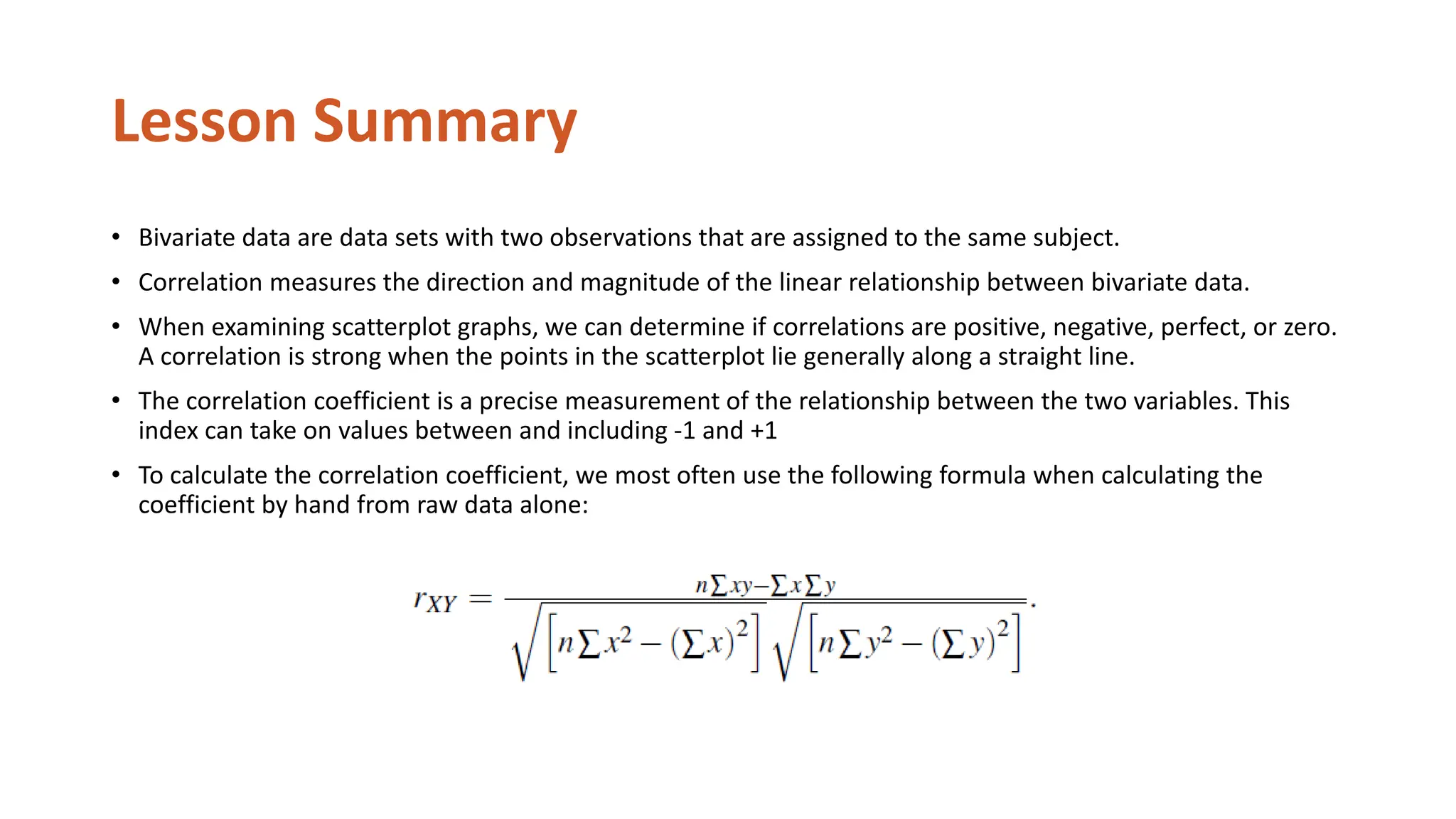 Lesson Summary
• Bivariate data are data sets with two observations that are assigned to the same subject.
• Correlation measures the direction and magnitude of the linear relationship between bivariate data.
• When examining scatterplot graphs, we can determine if correlations are positive, negative, perfect, or zero.
A correlation is strong when the points in the scatterplot lie generally along a straight line.
• The correlation coefficient is a precise measurement of the relationship between the two variables. This
index can take on values between and including -1 and +1
• To calculate the correlation coefficient, we most often use the following formula when calculating the
coefficient by hand from raw data alone:
 