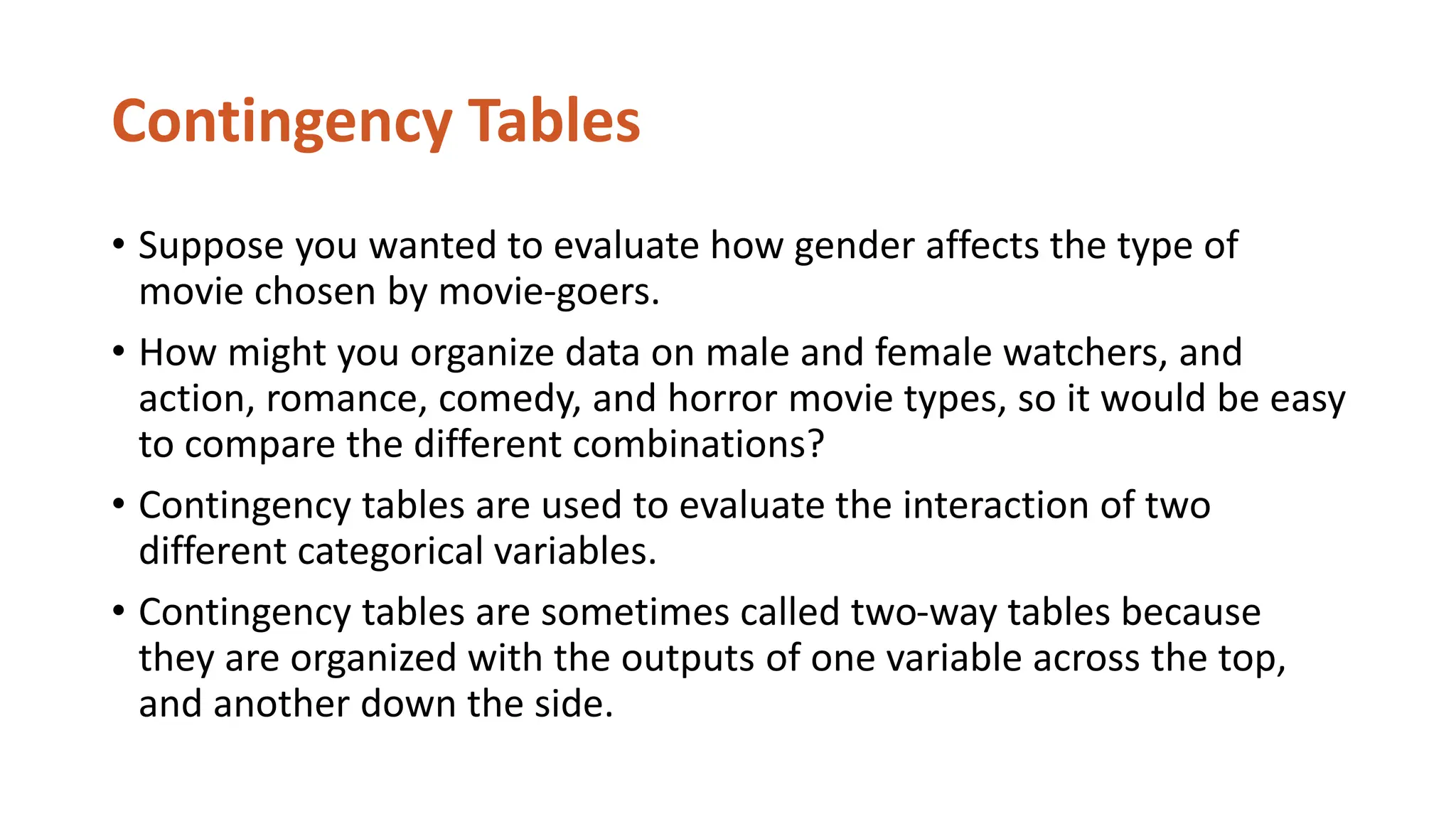 Contingency Tables
• Suppose you wanted to evaluate how gender affects the type of
movie chosen by movie-goers.
• How might you organize data on male and female watchers, and
action, romance, comedy, and horror movie types, so it would be easy
to compare the different combinations?
• Contingency tables are used to evaluate the interaction of two
different categorical variables.
• Contingency tables are sometimes called two-way tables because
they are organized with the outputs of one variable across the top,
and another down the side.
 