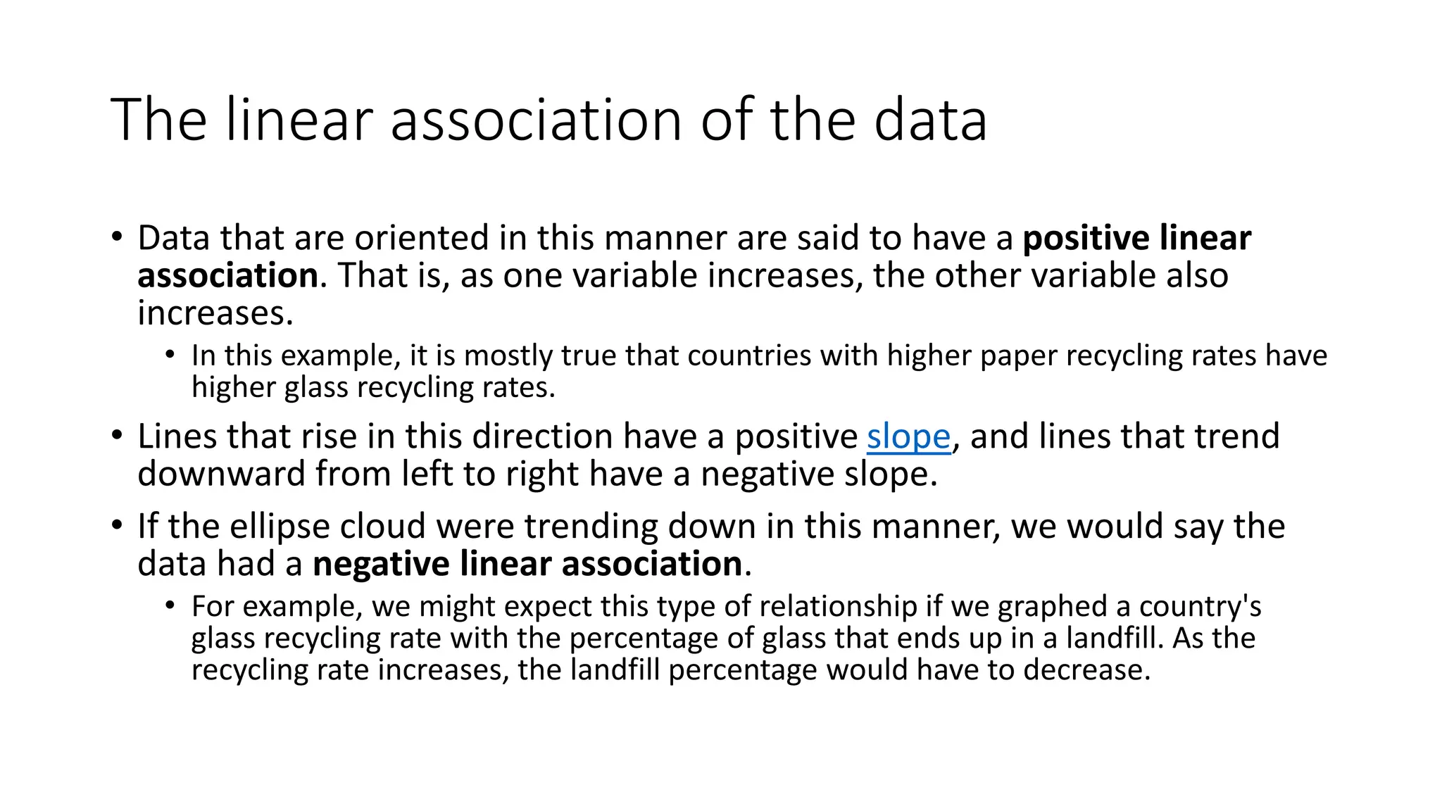 The linear association of the data
• Data that are oriented in this manner are said to have a positive linear
association. That is, as one variable increases, the other variable also
increases.
• In this example, it is mostly true that countries with higher paper recycling rates have
higher glass recycling rates.
• Lines that rise in this direction have a positive slope, and lines that trend
downward from left to right have a negative slope.
• If the ellipse cloud were trending down in this manner, we would say the
data had a negative linear association.
• For example, we might expect this type of relationship if we graphed a country's
glass recycling rate with the percentage of glass that ends up in a landfill. As the
recycling rate increases, the landfill percentage would have to decrease.
 
