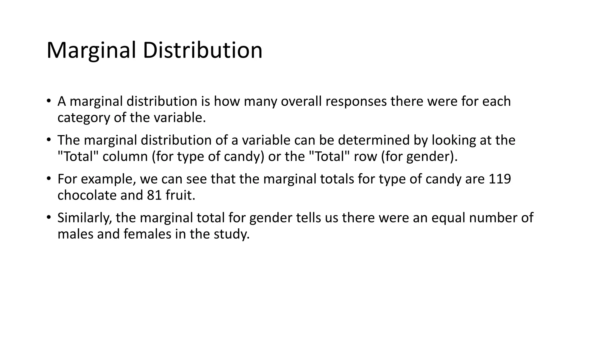 Marginal Distribution
• A marginal distribution is how many overall responses there were for each
category of the variable.
• The marginal distribution of a variable can be determined by looking at the
"Total" column (for type of candy) or the "Total" row (for gender).
• For example, we can see that the marginal totals for type of candy are 119
chocolate and 81 fruit.
• Similarly, the marginal total for gender tells us there were an equal number of
males and females in the study.
 