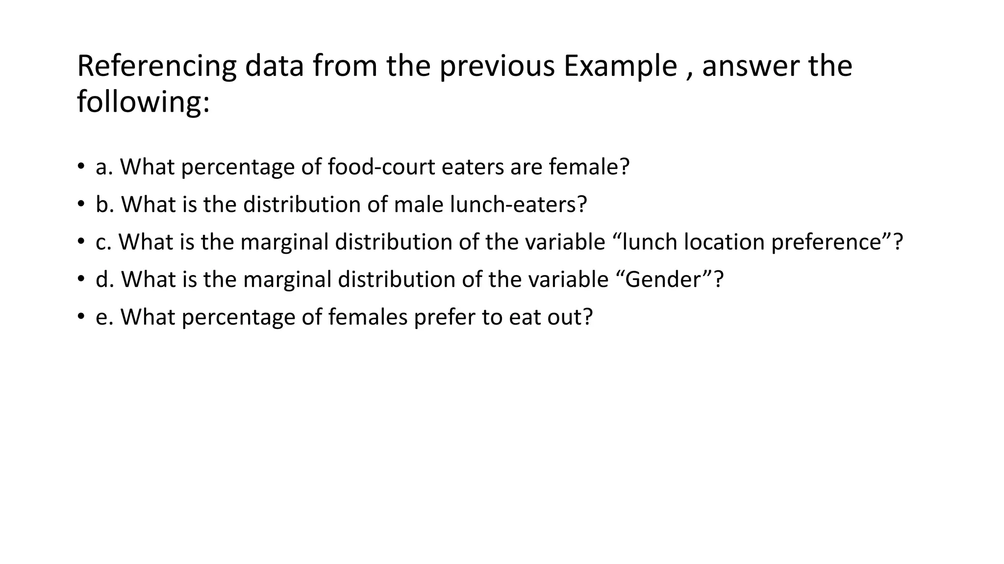 Referencing data from the previous Example , answer the
following:
• a. What percentage of food-court eaters are female?
• b. What is the distribution of male lunch-eaters?
• c. What is the marginal distribution of the variable “lunch location preference”?
• d. What is the marginal distribution of the variable “Gender”?
• e. What percentage of females prefer to eat out?
 