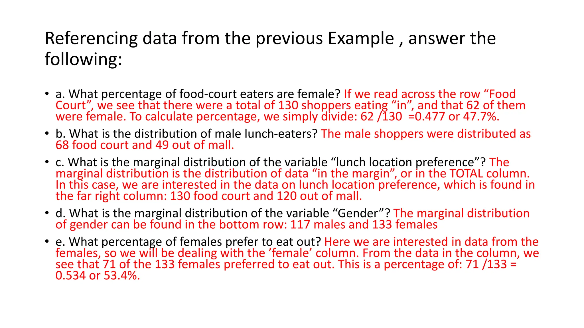 Referencing data from the previous Example , answer the
following:
• a. What percentage of food-court eaters are female? If we read across the row “Food
Court”, we see that there were a total of 130 shoppers eating “in”, and that 62 of them
were female. To calculate percentage, we simply divide: 62 /130 =0.477 or 47.7%.
• b. What is the distribution of male lunch-eaters? The male shoppers were distributed as
68 food court and 49 out of mall.
• c. What is the marginal distribution of the variable “lunch location preference”? The
marginal distribution is the distribution of data “in the margin”, or in the TOTAL column.
In this case, we are interested in the data on lunch location preference, which is found in
the far right column: 130 food court and 120 out of mall.
• d. What is the marginal distribution of the variable “Gender”? The marginal distribution
of gender can be found in the bottom row: 117 males and 133 females
• e. What percentage of females prefer to eat out? Here we are interested in data from the
females, so we will be dealing with the ’female’ column. From the data in the column, we
see that 71 of the 133 females preferred to eat out. This is a percentage of: 71 /133 =
0.534 or 53.4%.
 