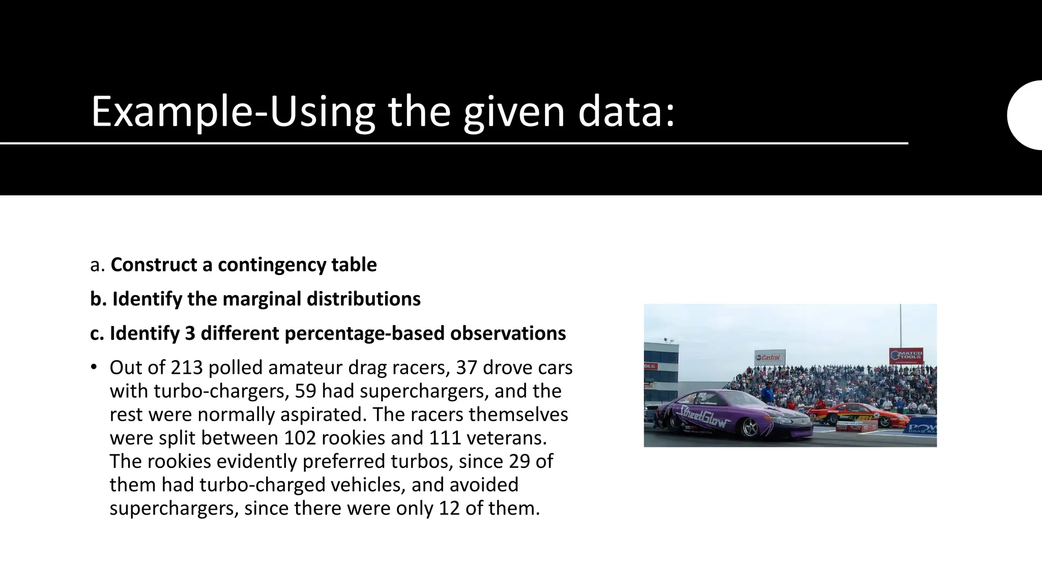 Example-Using the given data:
a. Construct a contingency table
b. Identify the marginal distributions
c. Identify 3 different percentage-based observations
• Out of 213 polled amateur drag racers, 37 drove cars
with turbo-chargers, 59 had superchargers, and the
rest were normally aspirated. The racers themselves
were split between 102 rookies and 111 veterans.
The rookies evidently preferred turbos, since 29 of
them had turbo-charged vehicles, and avoided
superchargers, since there were only 12 of them.
 