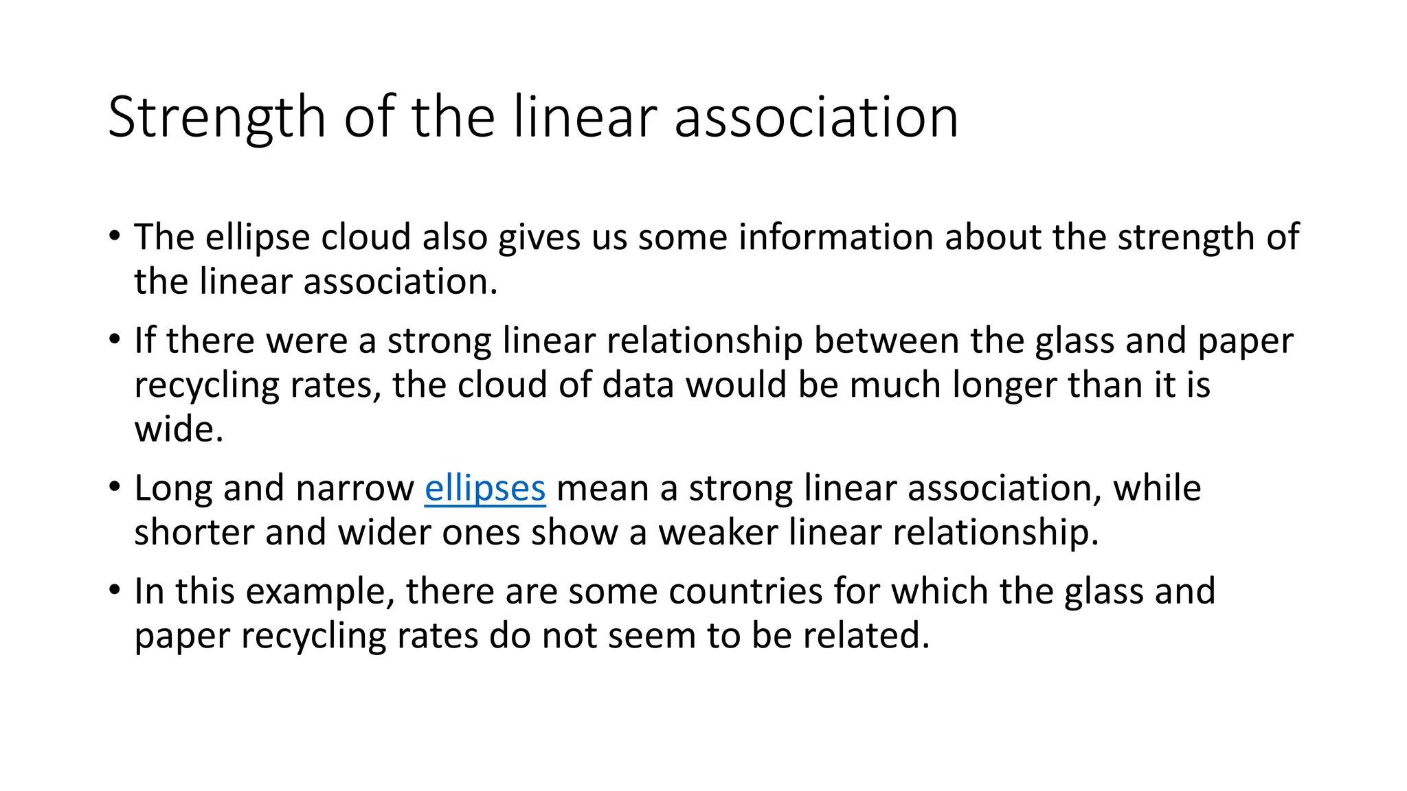 Strength of the linear association
• The ellipse cloud also gives us some information about the strength of
the linear association.
• If there were a strong linear relationship between the glass and paper
recycling rates, the cloud of data would be much longer than it is
wide.
• Long and narrow ellipses mean a strong linear association, while
shorter and wider ones show a weaker linear relationship.
• In this example, there are some countries for which the glass and
paper recycling rates do not seem to be related.
 