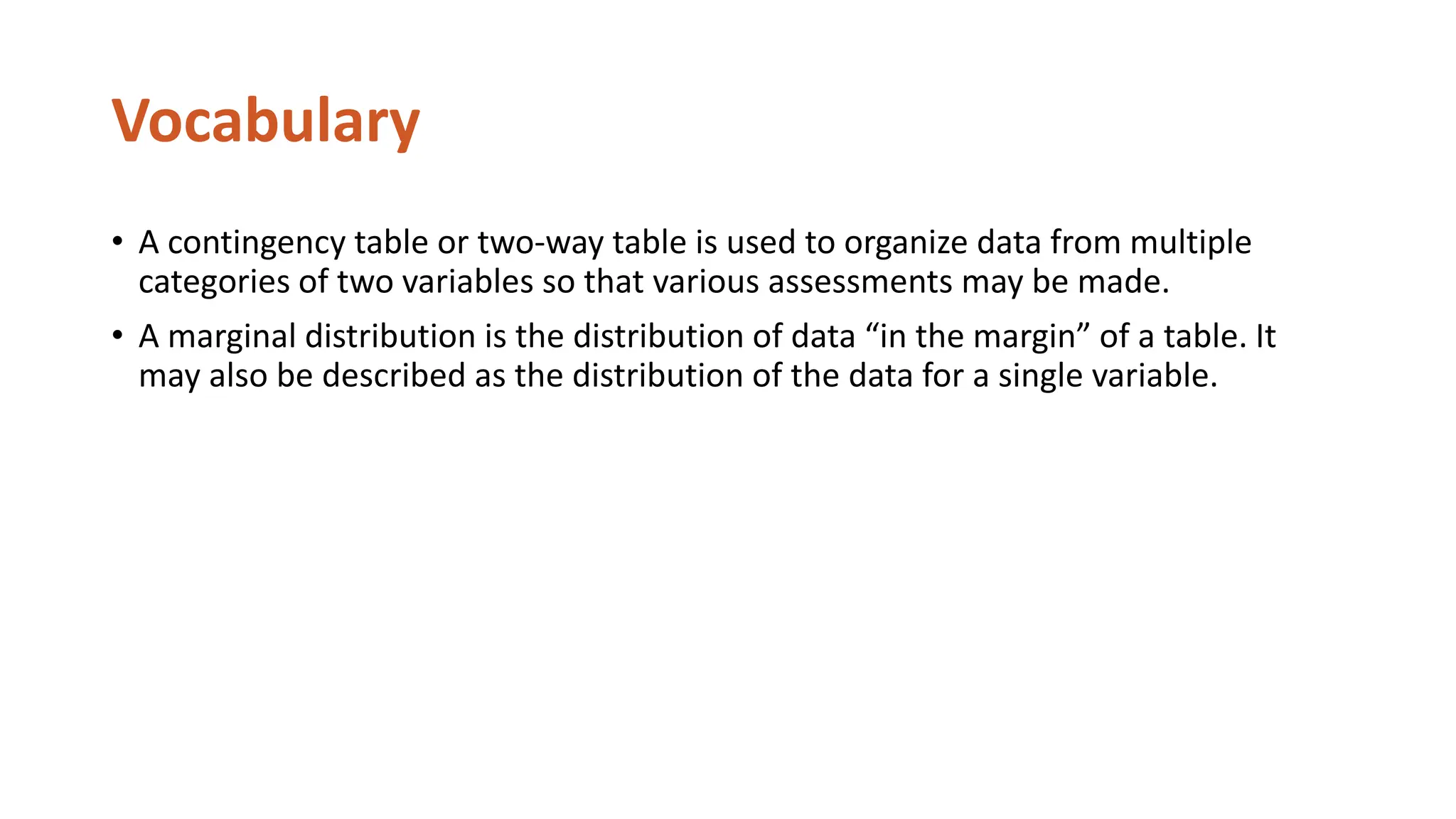 Vocabulary
• A contingency table or two-way table is used to organize data from multiple
categories of two variables so that various assessments may be made.
• A marginal distribution is the distribution of data “in the margin” of a table. It
may also be described as the distribution of the data for a single variable.
 
