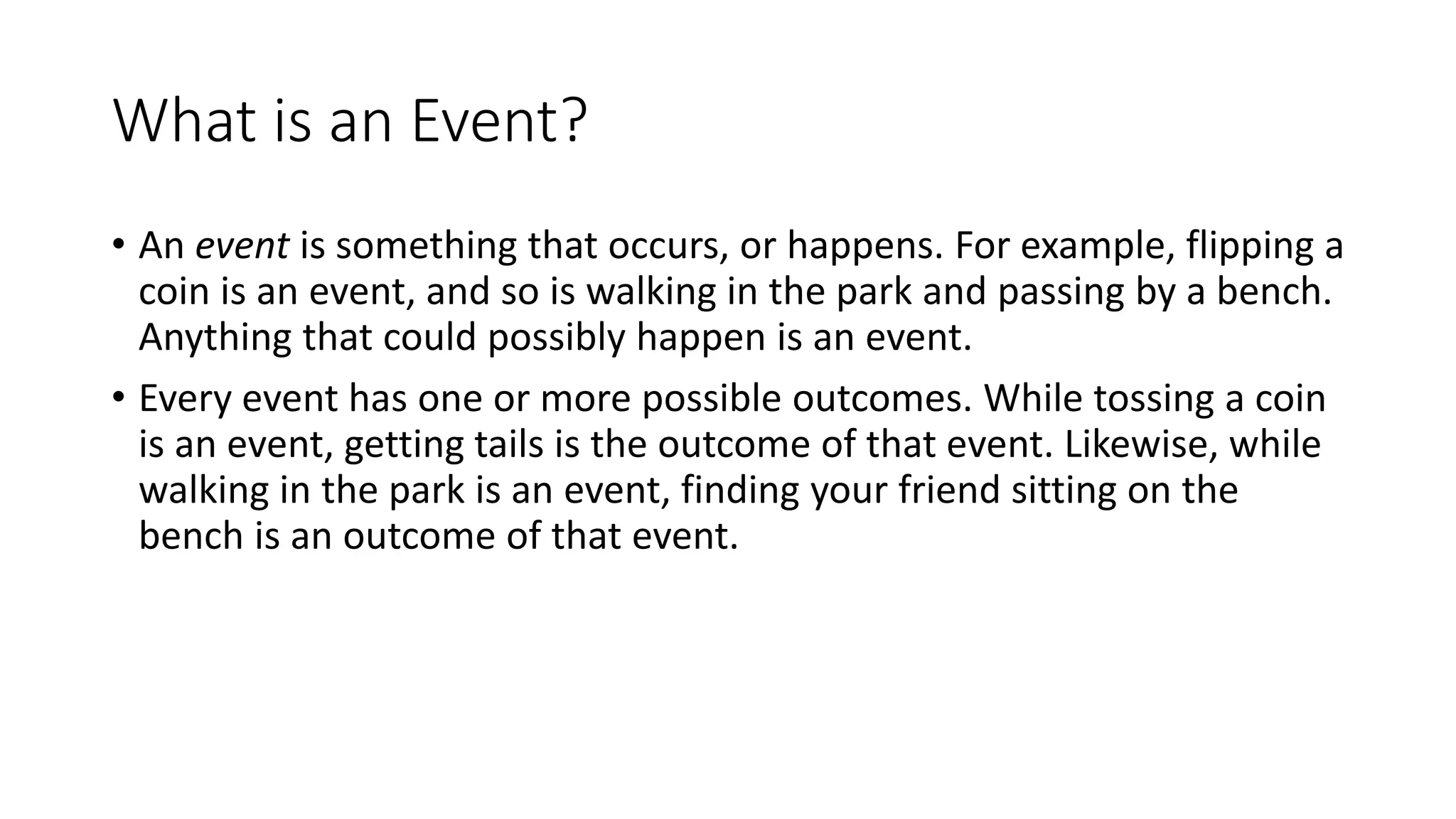 What is an Event?
• An event is something that occurs, or happens. For example, flipping a
coin is an event, and so is walking in the park and passing by a bench.
Anything that could possibly happen is an event.
• Every event has one or more possible outcomes. While tossing a coin
is an event, getting tails is the outcome of that event. Likewise, while
walking in the park is an event, finding your friend sitting on the
bench is an outcome of that event.
 